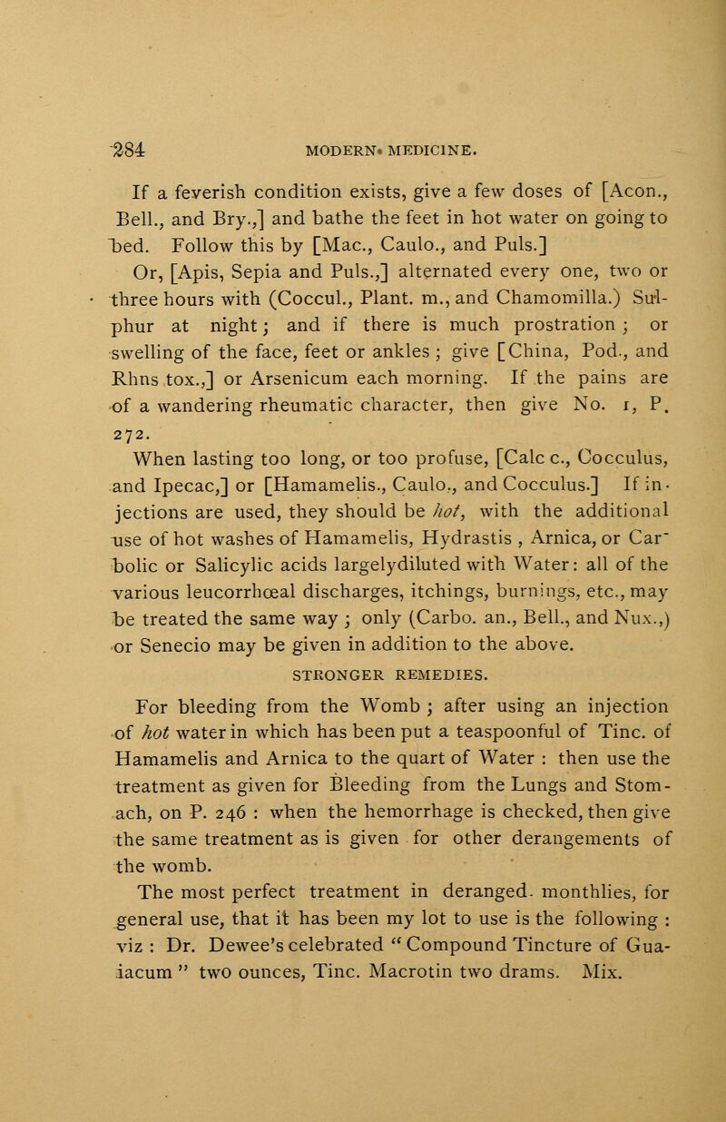 If a feverish condition exists, give a few doses of [Aeon., Bell., and Bry.,] and bathe the feet in hot water on going to bed. Follow this by [Mac, Caulo., and Puis.] Or, [Apis, Sepia and Puis.,] alternated every one, two or three hours with (Coccul., Plant. m.,and Chamomilla.) Su-1- phur at night; and if there is much prostration ; or swelling of the face, feet or ankles ; give [China, Pod., and Rhns tox.,] or Arsenicum each morning. If the pains are of a wandering rheumatic character, then give No. i, P. 272. When lasting too long, or too profuse, [Calc c, Cocculus, and Ipecac,] or [Hamamelis., Caulo., and Cocculus.] If in- jections are used, they should be hot, with the additional -use of hot washes of Hamamelis, Hydrastis , Arnica, or Car bolic or Salicylic acids largelydiluted with Water: all of the various leucorrhceal discharges, itchings, burnings, etc., may t>e treated the same way ; only (Carbo. an., Bell., and Nux.,) or Senecio may be given in addition to the above. STRONGER REMEDIES. For bleeding from the Womb ; after using an injection •of hot water in which has been put a teaspoonful of Tine, of Hamamelis and Arnica to the quart of Water : then use the treatment as given for Bleeding from the Lungs and Stom- .ach, on P. 246 : when the hemorrhage is checked, then give the same treatment as is given for other derangements of the womb. The most perfect treatment in deranged, monthlies, for general use, that it has been my lot to use is the following : viz : Dr. Dewee's celebrated  Compound Tincture of Gua- iacum  two ounces, Tine. Macrotin two drams. Mix.