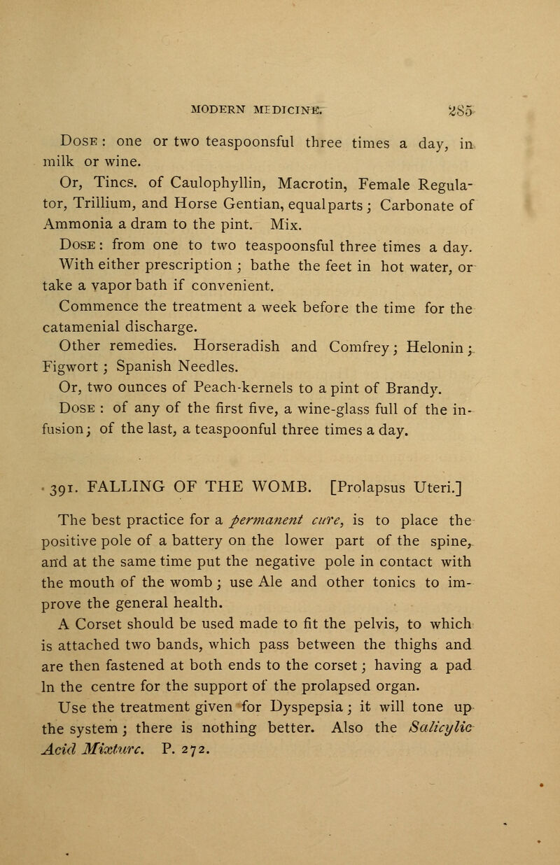 Dose : one or two teaspoonsful three times a day, in milk or wine. Or, Tines, of Caulophyllin, Macrotin, Female Regula- tor, Trillium, and Horse Gentian, equalparts; Carbonate of Ammonia a dram to the pint. Mix. Dose: from one to two teaspoonsful three times a day. With either prescription ; bathe the feet in hot water, or take a vapor bath if convenient. Commence the treatment a week before the time for the catamenial discharge. Other remedies. Horseradish and Comfrey; Helonin;. Figwort; Spanish Needles. Or, two ounces of Peach-kernels to a pint of Brandy. Dose : of any of the first five, a wine-glass full of the in- fusion; of the last, a teaspoonful three times a day. 391. FALLING OF THE WOMB. [Prolapsus Uteri.] The best practice for a permanent cure, is to place the positive pole of a battery on the lower part of the spine, and at the same time put the negative pole in contact with the mouth of the womb; use Ale and other tonics to im- prove the general health. A Corset should be used made to fit the pelvis, to which is attached two bands, which pass between the thighs and. are then fastened at both ends to the corset; having a pad In the centre for the support of the prolapsed organ. Use the treatment given for Dyspepsia; it will tone up the system; there is nothing better. Also the Salicylic Acid Mixture. P. 272.