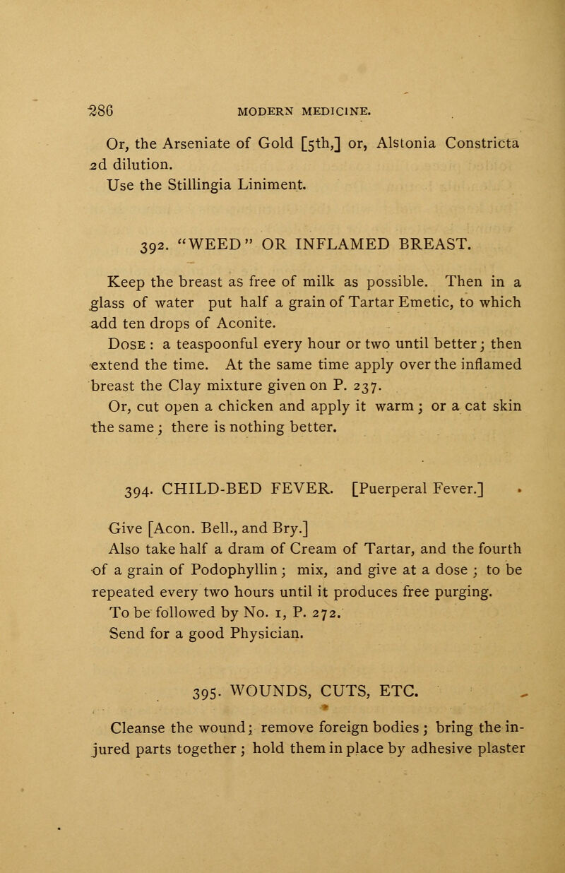Or, the Arseniate of Gold [5th,] or, Alstonia Constricta 2d dilution. Use the Stillingia Liniment. 392. WEED OR INFLAMED BREAST. Keep the breast as free of milk as possible. Then in a glass of water put half a grain of Tartar Emetic, to which add ten drops of Aconite. Dose : a teaspoonful eYery hour or two until better; then extend the time. At the same time apply over the inflamed breast the Clay mixture given on P. 237. Or, cut open a chicken and apply it warm; or a cat skin the same ; there is nothing better. 394. CHILD-BED FEVER. [Puerperal Fever.] Give [Aeon. Bell., and Bry.] Also take half a dram of Cream of Tartar, and the fourth of a grain of Podophyllin; mix, and give at a dose ; to be repeated every two hours until it produces free purging. To be followed by No. 1, P. 272. Send for a good Physician. 395. WOUNDS, CUTS, ETC. Cleanse the wound; remove foreign bodies ; bring the in- jured parts together ; hold them in place by adhesive plaster