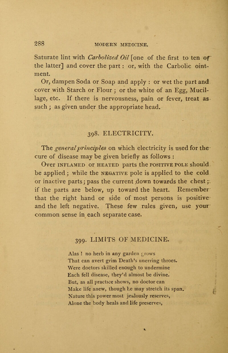 Saturate lint with Carbolized Oil [one of the first to ten of the latter] and cover the part : or, with the Carbolic oint- ment. Or, dampen Soda or Soap and apply : or wet the part and cover with Starch or Flour ; or the white of an Egg, Mucil- lage, etc. If there is nervousness, pain or fever, treat as such ; as given under the appropriate head. 398. ELECTRICITY. The general principles on which electricity is used for the cure of disease may be given briefly as follows : Over inflamed or heated parts the positive pole should be applied; while the negative pole is applied to the cold or inactive parts; pass the current .down towards the chest; if the parts are below, up toward the heart. Remember that the right hand or side of most persons is positive and the left negative. These few rules given, use your common sense in each separate case. 399. LIMITS OF MEDICINE. Alas ! no herb in any garden grows That can avert grim Death's unerring throes. Were doctors skilled enough to undermine Each fell disease, they'd almost be divine. But, as all practice shows, no doctor can Make life anew, though he may stretch its span. Nature this power most jealously reserves, Alone the body heals and life preserves,