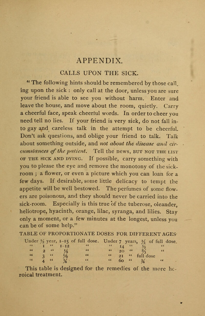 APPENDIX. CALLS UPON THE SICK.  The following hints should be remembered by those call, ing upon the sick : only call at the door, unless you are sure your friend is able to see you without harm. Enter and leave the house, and move about the room, quietly. Carry a cheerful face, speak cheerlul words. In order to cheer you need tell no lies. If your friend is very sick, do not fall in- to gay and careless talk in the attempt to be cheerful Don't ask questions, and oblige your friend to talk. Talk about something outside, and not about the disease and cir- cumstances oj'the patient. Tell the news, but not the list of the sick and dying. If possible, carry something with you to please the eye and remove the monotony of the sick- room ; a flower, or even a picture which you can loan for a few days. If desirable, some little delicacy to tempt the appetite will be well bestowed. The perfumes of some flow- ers are poisonous, and they should never be carried into the sick-room. Especially is this true of the tuberose, oleander, heliotrope, hyacinth, orange, lilac, syranga, and lilies. Stay only a moment, or a few minutes at the longest, unless you can be of some help. TABLE OF PROPORTIONATE DOSES FOR DIFFERENT AGES Under y year, 1-15 of full dose. Under 7 years, % of full dose.  1  1-12   14  y2 <■<■  2  ys   20  % «  3  ye   21  full dose  4  X   6°  3A  This table is designed for the remedies of the more he- roical treatment.