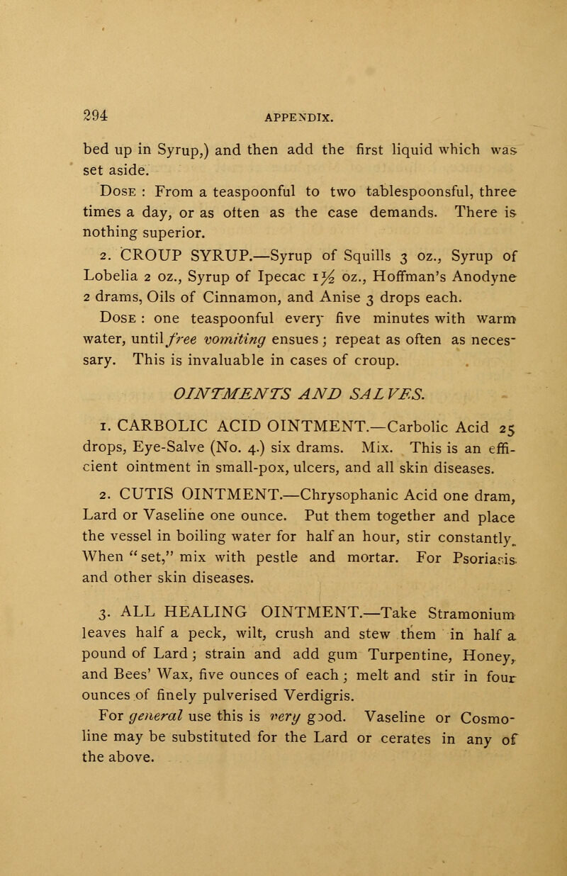 bed up in Syrup,) and then add the first liquid which was set aside. Dose : From a teaspoonful to two tablespoonsful, three times a day, or as often as the case demands. There is nothing superior. 2. CROUP SYRUP.—Syrup of Squills 3 oz., Syrup of Lobelia 2 oz., Syrup of Ipecac i}4 oz., Hoffman's Anodyne 2 drams, Oils of Cinnamon, and Anise 3 drops each. Dose : one teaspoonful every five minutes with warm water, until free vomiting ensues ; repeat as often as neces sary. This is invaluable in cases of croup. OINTMENTS AND SAL VES. 1. CARBOLIC ACID OINTMENT.—Carbolic Acid 25 drops, Eye-Salve (No. 4.) six drams. Mix. This is an effi- cient ointment in small-pox, ulcers, and all skin diseases. 2. CUTIS OINTMENT.—Chrysophanic Acid one dram, Lard or Vaseline one ounce. Put them together and place the vessel in boiling water for half an hour, stir constantly,. When  set, mix with pestle and mortar. For Psoriaris and other skin diseases. 3. ALL HEALING OINTMENT.—Take Stramonium leaves half a peck, wilt, crush and stew them in half a pound of Lard; strain and add gum Turpentine, Honey, and Bees' Wax, five ounces of each; melt and stir in four ounces of finely pulverised Verdigris. For general use this is very gDod. Vaseline or Cosmo- line may be substituted for the Lard or cerates in any of the above.