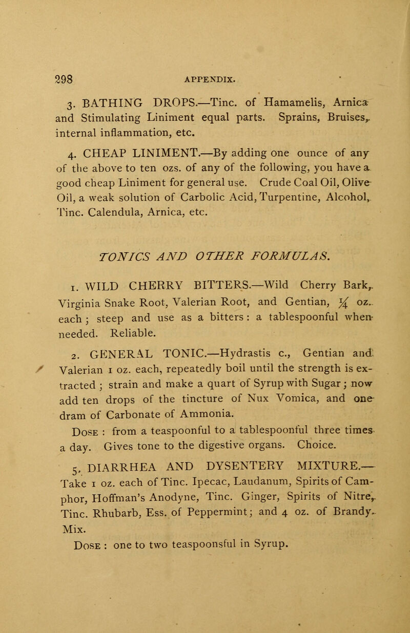 3. BATHING DROPS.—Tine, of Hamamelis, Arnica and Stimulating Liniment equal parts. Sprains, Bruises,, internal inflammation, etc. 4. CHEAP LINIMENT.—By adding one ounce of any of the above to ten ozs. of any of the following, you have a good cheap Liniment for general use. Crude Coal Oil, Olive- Oil, a weak solution of Carbolic Acid, Turpentine, Alcohol^ Tine. Calendula, Arnica, etc. TONICS AND OTHER FORMULAS. 1. WILD CHERRY BITTERS.—Wild Cherry Barkr Virginia Snake Root, Valerian Root, and Gentian, % oz.. each ; steep and use as a bitters : a tablespoonful when- needed. Reliable. 2. GENERAL TONIC.—Hydrastis c, Gentian and: Valerian 1 oz. each, repeatedly boil until the strength is ex- tracted ; strain and make a quart of Syrup with Sugar; now add ten drops of the tincture of Nux Vomica, and one dram of Carbonate of Ammonia. Dose : from a teaspoonful to a tablespoonful three times a day. Gives tone to the digestive organs. Choice. 5. DIARRHEA AND DYSENTERY MIXTURE.— Take 1 oz. each of Tine. Ipecac, Laudanum, Spirits of Cam- phor, Hoffman's Anodyne, Tine. Ginger, Spirits of Nitrer Tine. Rhubarb, Ess. of Peppermint; and 4 oz. of Brandy.- Mix. Dose : one to two teaspoonsful in Syrup.