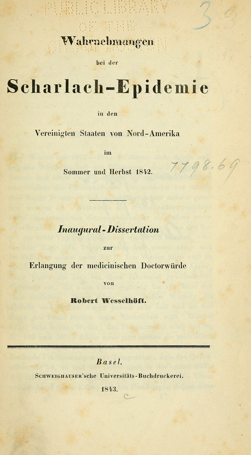 Wahniel im ttwg'eii bei der Scharlach-Epidemie in den Vereinigten Staaten von Nord-Amerika Sommer und Herbst 1842. 7/ Inaugural - Dissertation Erlangung- der medicinischen Doctorwürde Robert Wesselhöft. Basel. ScnwEiGHAUSER'sche Universitäts-Buchdruckerei. 1843. e