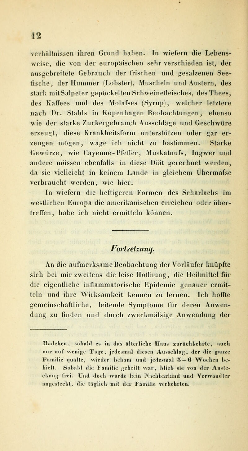 Verhältnissen ihren Grund haben. In wiefern die Lebens- weise, die von der europäischen sehr verschieden ist, der ausgebreitete Gebrauch der frischen und gesalzenen See- lische, der Hummer (Lobster), Muscheln und Austern, des stark mit Salpeter gepockelten Schweinefleisches, des Thees, des Kaffees und des Molafses (Syrup), welcher letztere nach Dr. Stahls in Kopenhagen Beobachtungen, ebenso wie der starke Zuckergebrauch Ausschläge und Geschwüre erzeugt, diese Krankheilsform unterstützen oder gar er- zeugen mögen, wage ich nicht zu bestimmen. Starke Gewürze, wie Cayenne-Pfeffer, Muskatnufs, Ingwer und andere müssen ebenfalls in diese Diät gerechnet werden, da sie vielleicht in keinem Lande in gleichem Übermafse verbraucht werden, wie hier. In wiefern die heftigeren Formen des Scharlachs im westlichen Europa die amerikanischen erreichen oder über- treffen, habe ich nicht ermitteln können. Fortsetzung. An die aufmerksame Beobachtung der Vorläufer knüpfte sich bei mir zweitens die leise Hoffnung, die Heilmittel für die eigentliche inflammatorische Epidemie genauer ermit- teln und ihre Wirksamkeit kennen zu lernen. Ich hoffte gemeinschaftliche, leitende Symptome für deren Anwen- dung zu finden und durch zweckmäfsige Anwendung der Mädchen, sobald es in das ällerliche Ilaus zurückkehrte, auch nur auf wenige Tage, jedesmal diesen Ausschlag, der die ganze Fanlilie quälte, wieder bekam und jedesmal 5 — 6 Wochen be- hielt. Sobald die Familie geheilt war, blieb sie von der Anste- ckung frei. Und doch wurde kein Nachbarland und Verwandter angesteckt, die täglich mit der Familie verkehrten.