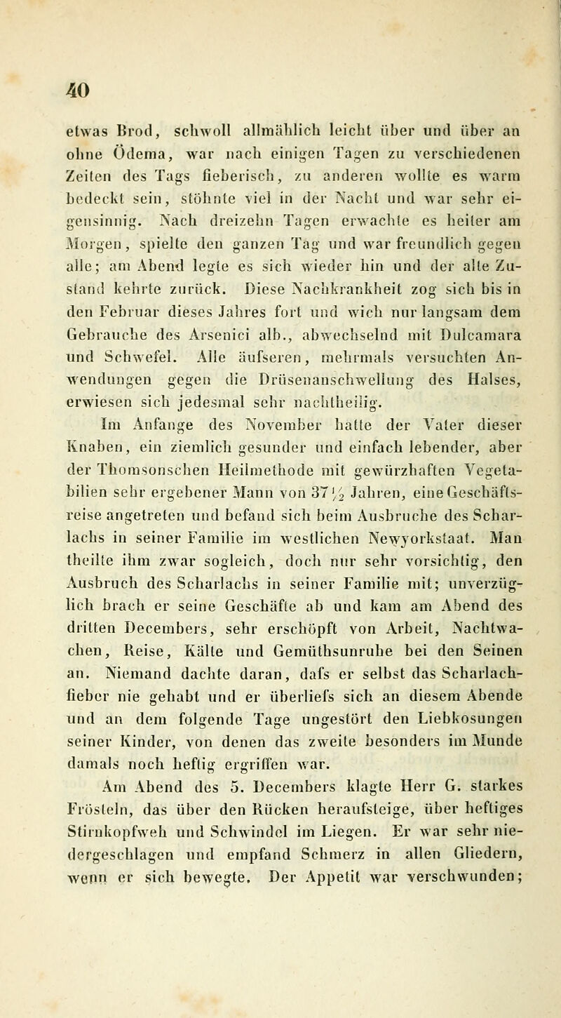 etwas Brod, schwoll allmählich leicht über und über an ohne Ödema, war nach einigen Tagen zu verschiedenen Zeiten des Tags fieberisch, zu anderen wollte es warm bedeckt sein, stöhnte viel in der Nacht und war sehr ei- gensinnig. Nach dreizehn Tagen erwachte es heiler am Morgen, spielte den ganzen Tag und war freundlich gegen alle; am Abend legte es sich wieder hin und der alle Zu- stand kehrte zurück. Diese Nachkrankheit zog sich bis in den Februar dieses Jahres fort und wich nur langsam dem Gebrauche des Arsenici alb., abwechselnd mit Dulcamara und Schwefel. Alle äufseren, mehrmals versuchten An- wendungen gegen die Drüsenanschwellung des Halses, erwiesen sich jedesmal sehr nachtheilig. Im Anfange des November hatte der Vater dieser Knaben, ein ziemlich gesunder und einfach lebender, aber der Thomsonschen Heilmethode mit gewürzhaften Vegela- bilien sehr ergebener Mann von 37 ^ Jahren, eine Geschäfts- reise angetreten und befand sich beim Ausbruche des Schar- lachs in seiner Familie im westlichen Newyorkstaat. Man theilte ihm zwar sogleich, doch nur sehr vorsichtig, den Ausbruch des Scharlachs in seiner Familie mit; unverzüg- lich brach er seine Geschäfte ab und kam am Abend des dritten Decembers, sehr erschöpft von Arbeit, Nachtwa- chen, Reise, Kälte und Gemüthsunruhe bei den Seinen an. Niemand dachte daran, dafs er selbst das Scharlach- fieber nie gehabt und er überliefs sich an diesem Abende und an dem folgende Tage ungestört den Liebkosungen seiner Kinder, von denen das zweite besonders im Munde damals noch heftig ergriffen war. Am Abend des 5. Decembers klagte Herr G. starkes Frösteln, das über den Rücken heraufsteige, über heftiges Stirnkopfweh und Schwindel im Liegen. Er war sehr nie- dergeschlagen und empfand Schmerz in allen Gliedern, wenn er sich bewegte. Der Appetit war verschwunden;