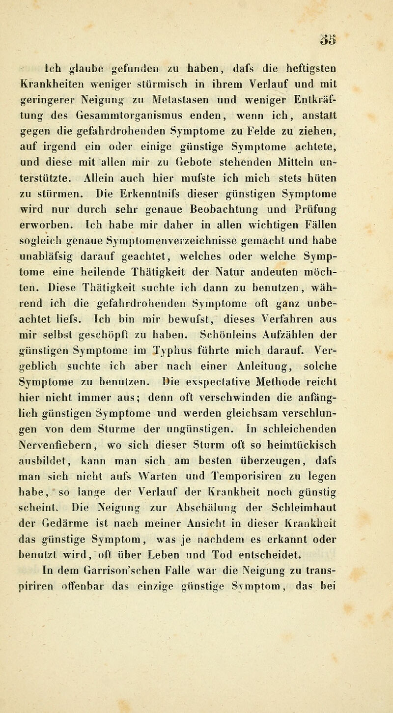 5$ Ich glaube gefunden zu haben, dafs die heftigsten Krankheiten weniger stürmisch in ihrem Verlauf und mit geringerer Neigung zu Metastasen und weniger Entkräf- tung des Gesammtorganismus enden, wenn ich, anstatt gegen die gefahrdrohenden Symptome zu Felde zu ziehen, auf irgend ein oder einige günstige Symptome achtete, und diese mit allen mir zu Gebote stehenden Mitteln un- terstützte. Allein auch hier mufste ich mich stets hüten zu stürmen. Die Erkenntnifs dieser günstigen Symptome wird nur durch sehr genaue Beobachtung und Prüfung erworben. Ich habe mir daher in allen wichtigen Fällen sogleich genaue Symptomenverzeichnisse gemacht und habe unabläfsig darauf geachtet, welches oder welche Symp- tome eine heilende Thätigkeit der Natur andeuten möch- ten. Diese Thätigkeit suchte ich dann zu benutzen, wäh- rend ich die gefahrdrohenden Symptome oft ganz unbe- achtet liefs. Ich bin mir bewufst, dieses Verfahren aus mir selbst geschöpft zu haben. Schönleins Aufzählen der günstigen Symptome im Typhus führte mich darauf. Ver- geblich suchte ich aber nach einer Anleitung, solche Symptome zu benutzen. Die exspectative Methode reicht hier nicht immer aus; denn oft verschwinden die anfäng- lich günstigen Symptome und werden gleichsam verschlun- gen von dem Sturme der ungünstigen. In schleichenden Nervenfiebern, wo sich dieser Sturm oft so heimtückisch ausbildet, kann man sich am besten überzeugen, dafs man sich nicht aufs Warten und Temporisiren zu legen habe, so lange der Verlauf der Krankheit noch günstig scheint. Die Neigung zur Abschälung der Schleimhaut der Gedärme ist nach meiner Ansicht in dieser Krankheit das günstige Symptom, was je nachdem es erkannt oder benutzt wird, oft über Leben und Tod entscheidet. In dem Garrison'schen Falle war die Neigung zu trans- piriren offenbar das einzige günstige Symptom, das bei