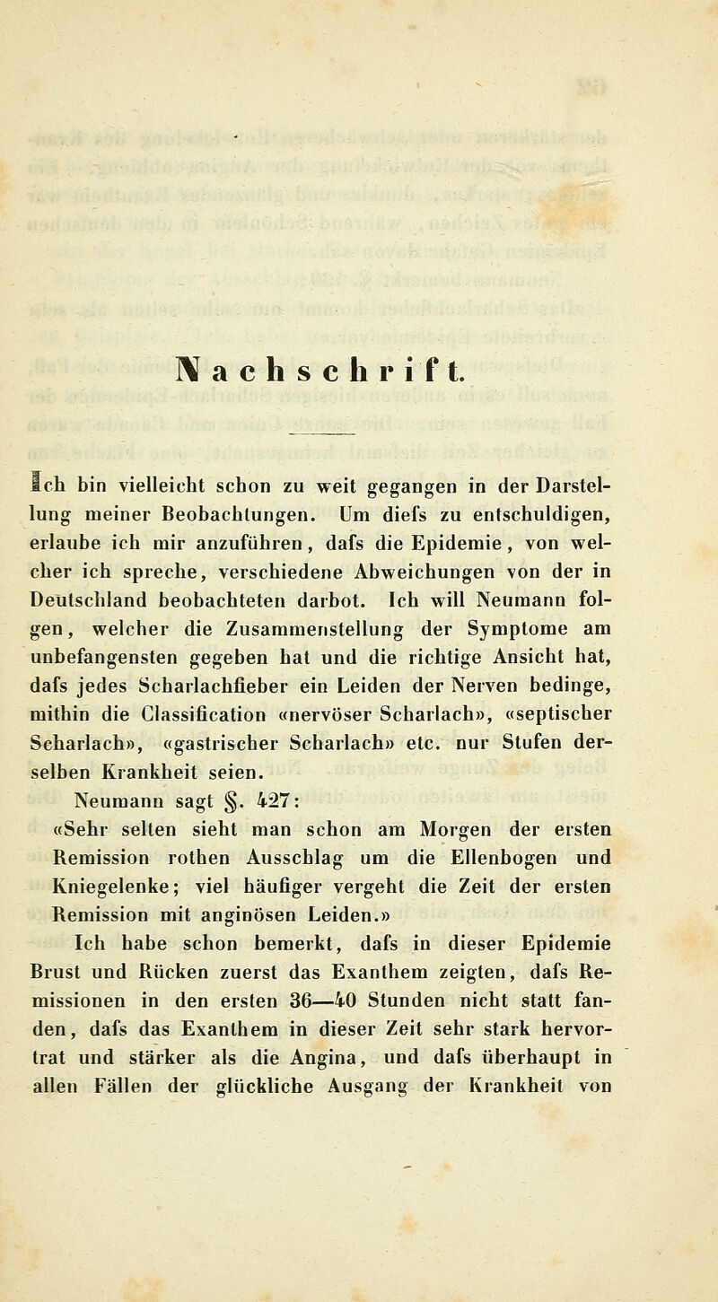 Nachschrift. ich bin vielleicht schon zu weit gegangen in der Darstel- lung meiner Beobachtungen. Um diefs zu entschuldigen, erlaube ich mir anzuführen, dafs die Epidemie, von wel- cher ich spreche, verschiedene Abweichungen von der in Deutschland beobachteten darbot. Ich will Neumann fol- gen, welcher die Zusammenstellung der Symptome am unbefangensten gegeben hat und die richtige Ansicht hat, dafs jedes Scharlachfieber ein Leiden der Nerven bedinge, mithin die Classification «nervöser Scharlach», «septischer Scharlach», «gastrischer Scharlach» etc. nur Stufen der- selben Krankheit seien. Neumann sagt §. 427: «Sehr selten sieht man schon am Morgen der ersten Remission rothen Ausschlag um die Ellenbogen und Kniegelenke; viel häufiger vergeht die Zeit der ersten Remission mit anginösen Leiden.» Ich habe schon bemerkt, dafs in dieser Epidemie Brust und Rücken zuerst das Exanthem zeigten, dafs Re- missionen in den ersten 36—40 Stunden nicht statt fan- den, dafs das Exanthem in dieser Zeit sehr stark hervor- trat und stärker als die Angina, und dafs überhaupt in allen Fällen der glückliche Ausgang der Krankheit von