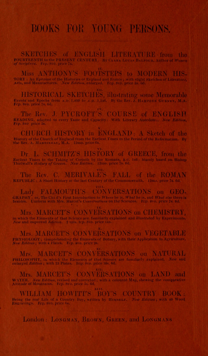 BOOKS FOR YOUNG PERSONS. KETCHES of ENGLISH LITERATURE-from the I'EENTH to the PRESENT CENTURY. By Cia i of -Scripture. Fcp. 8vo. price Miss ANTHONY'S I<OOTSTEP> dOPER.N HI TORY le of the Histories i Arts, and Manufactures. New Editi 11ISTORICAL SKETCJ IKS, illustrating s« i morable nnd Epoch- Fop. 8vo. price 7s. (id. The Rev. J. PYUROFT'S I ENGLISH READING, adapt, ith Literary t'cp. Sv CHURCH HISTORY in ENGLAND: A Sis I the History of tin Earliest Times to the Period of the Reformation. By Dr IIMIT/ TORY of GREECE, from the Earliest Timi v the Koinans, ^■c. 146; Mainly based on Bishop Thirlwall's History of l, tid, The I; MERH YLL of the ROMAN BLIC : A Sb ''tiiry of tl)e Commonwealth. 12m<>. price 7s. 6d. Lady I ONVER8ATIONS on GEO- GRAPHY; or. The Chi d's first Introduction to H I'hat he is, and What else there is besides. Uniform with Mrs. Marcet's Conversations on the Sciences. Ecp. 8vo. (• M rs. MA R< \ VERSATIONS on CHEMISTRY, in which the I miliarly explained and illustrated by Experiments. yew and improved Mrs. MAR! WERSATIONS on VEGETABLE I'H YSK lements of Botany, with their Application to Agriculture. ; with 4 Hal e 9s. Mrs. MAR URSATIO\ NATURAL PHILOSOPHY, in Science are familiarly explained. 2V< Us. 6d. Mrs. MARCET'S ERSATIOJN LAND and tl ; with a coloured Map, shewing the comparative WILLIAM HO WITTS 'BOY'S COUNTRY BOOK; iy, written by Himself. New Edition; with 40 Wooil Loni