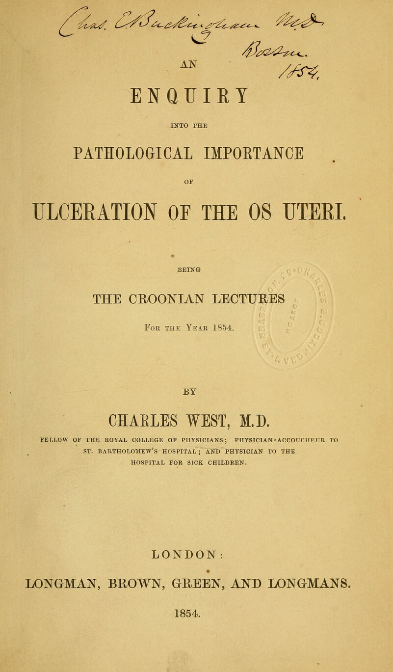 ENQUIET PATHOLOGICAL IMPORTANCE ULCERATION OF THE OS UTERI. THE CROONIAN LECTURES For the Year 1854. BY CHARLES WEST, M.D. FELLOW OF THE ROYAL COLLEGE OF PHYSICIANS; PHYSICIAN-ACCOUCHEUR TO ST. BARTHOLOMEW'S HOSPITAL ; AND PHYSICIAN TO THE HOSPITAL FOR SICK CHILDREN. LONDON: LONGMAN, BROWN, GREEN, AND LONGMANS. 1854.