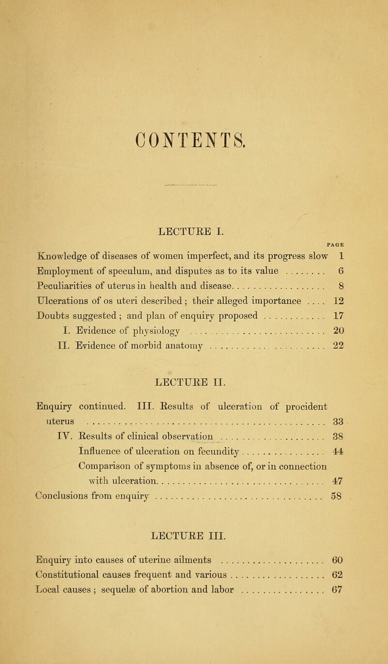 CONTENTS. LECTUBE I. PAGE Knowledge of diseases of women imperfect, and its progress slow 1 Employment of speculum, and disputes as to its value 6 Peculiarities of uterus in health and disease 8 Ulcerations of os uteri described ; their alleged importance . ... 12 Doubts suggested ; and plan of enquiry proposed 17 I. Evidence of physiology 20 II. Evidence of morbid anatomy 22 LECTUBE II. Enquiry continued. III. Besults of ulceration of procident uterus 33 IV. Besults of clinical observation 38 Influence of ulceration on fecundity 44 Comparison of symptoms in absence of, or in connection with ulceration 47 Conclusions from enquiry 58 LECTUBE III. Enquiry into causes of uterine ailments 60 Constitutional causes frequent and various 62 Local causes ; sequelae of abortion and labor . 67