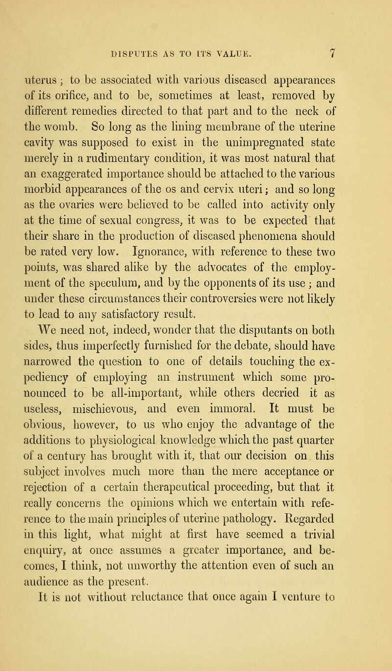 uterus ; to be associated with various diseased appearances of its orifice, and to be, sometimes at least, removed by different remedies directed to that part and to the neck of the womb. So long as the lining membrane of the uterine cavity was supposed to exist in the unimpregnated state merely in a rudimentary condition, it was most natural that an exaggerated importance should be attached to the various morbid appearances of the os and cervix uteri; and so long as the ovaries were believed to be called into activity only at the time of sexual congress, it was to be expected that their share in the production of diseased phenomena should be rated very low. Ignorance, with reference to these two points, was shared alike by the advocates of the employ- ment of the speculum, and by the opponents of its use \ and under these circumstances their controversies were not likely to lead to any satisfactory result. We need not, indeed, wonder that the disputants on both sides, thus imperfectly furnished for the debate, should have narrowed the question to one of details touching the ex- pediency of employing an instrument which some pro- nounced to be all-important, while others decried it as useless, mischievous, and even immoral. It must be obvious, however, to us who enjoy the advantage of the additions to physiological knowledge which the past quarter of a century has brought with it, that our decision on this subject involves much more than the mere acceptance or rejection of a certain therapeutical proceeding, but that it really concerns the opinions which we entertain wdth refe- rence to the main principles of uterine pathology. Regarded in this light, what might at first have seemed a trivial enquiry, at once assumes a greater importance, and be- comes, I think, not unworthy the attention even of such an audience as the present. It is not without reluctance that once again I venture to