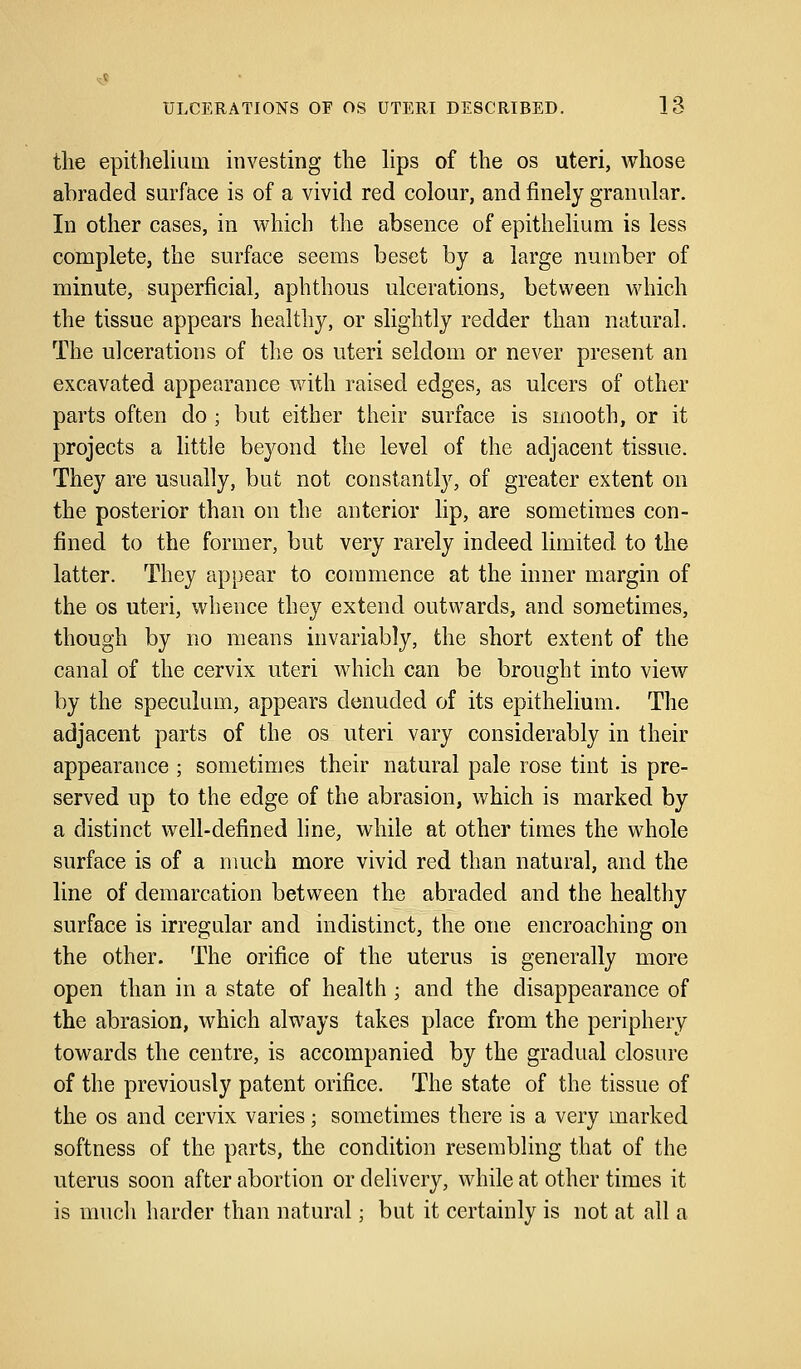 the epithelium investing the lips of the os uteri, whose abraded surface is of a vivid red colour, and finely granular. In other cases, in which the absence of epithelium is less complete, the surface seems beset by a large number of minute, superficial, aphthous ulcerations, between which the tissue appears healthy, or slightly redder than natural. The ulcerations of the os uteri seldom or never present an excavated appearance with raised edges, as ulcers of other parts often do ; but either their surface is smooth, or it projects a little beyond the level of the adjacent tissue. They are usually, but not constantly, of greater extent on the posterior than on the anterior lip, are sometimes con- fined to the former, but very rarely indeed limited to the latter. They appear to commence at the inner margin of the os uteri, whence they extend outwards, and sometimes, though by no means invariably, the short extent of the canal of the cervix uteri which can be brought into view by the speculum, appears denuded of its epithelium. The adjacent parts of the os uteri vary considerably in their appearance ; sometimes their natural pale rose tint is pre- served up to the edge of the abrasion, which is marked by a distinct well-defined line, while at other times the whole surface is of a much more vivid red than natural, and the line of demarcation between the abraded and the healthy surface is irregular and indistinct, the one encroaching on the other. The orifice of the uterus is generally more open than in a state of health; and the disappearance of the abrasion, which always takes place from the periphery towards the centre, is accompanied by the gradual closure of the previously patent orifice. The state of the tissue of the os and cervix varies; sometimes there is a very marked softness of the parts, the condition resembling that of the uterus soon after abortion or delivery, while at other times it is much harder than natural; but it certainly is not at all a