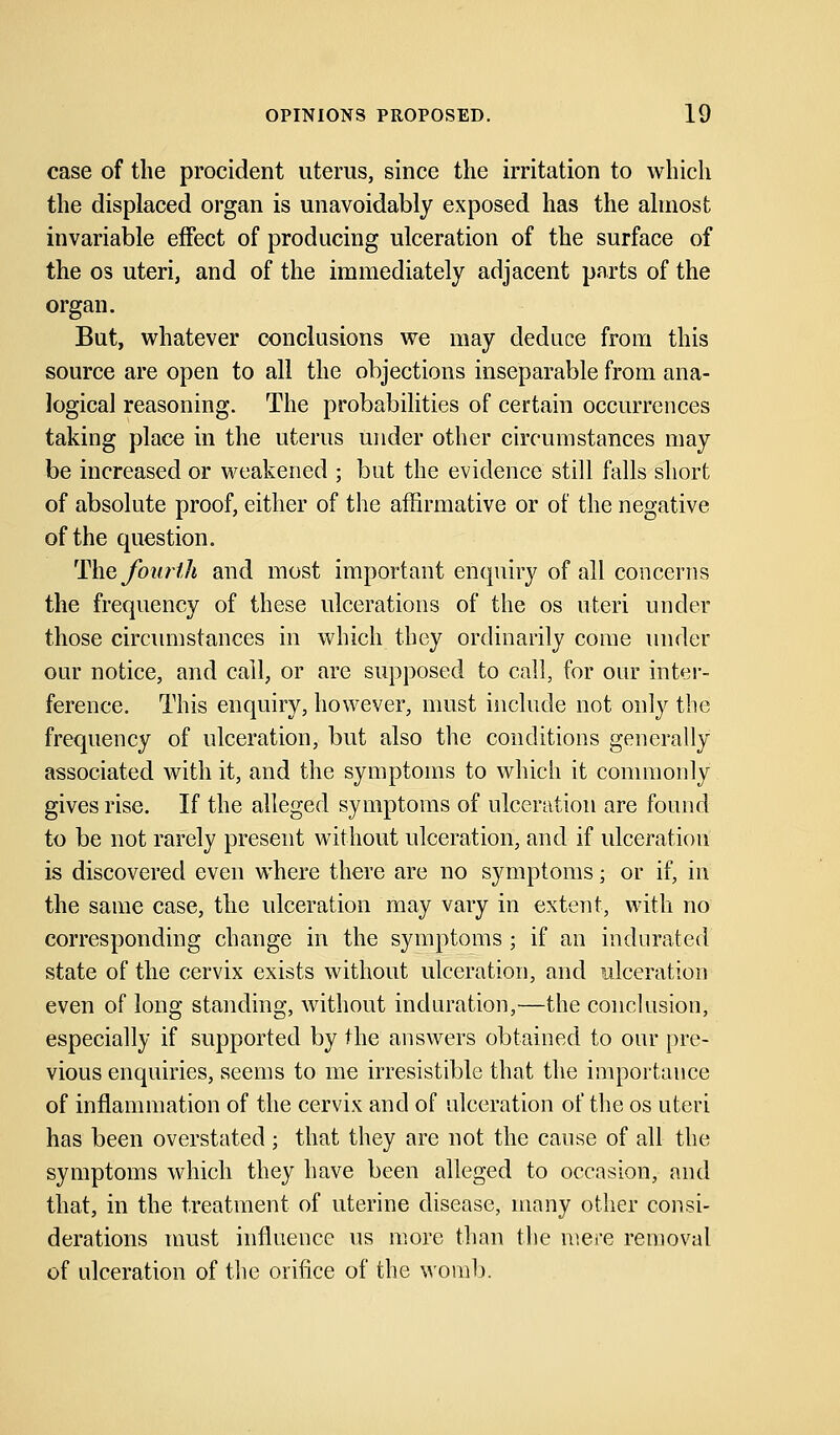 case of the procident uterus, since the irritation to which the displaced organ is unavoidably exposed has the almost invariable effect of producing ulceration of the surface of the os uteri, and of the immediately adjacent parts of the organ. But, whatever conclusions we may deduce from this source are open to all the objections inseparable from ana- logical reasoning. The probabilities of certain occurrences taking place in the uterus under other circumstances may be increased or weakened ; but the evidence still falls short of absolute proof, either of the affirmative or of the negative of the question. The fourth and most important enquiry of all concerns the frequency of these ulcerations of the os uteri under those circumstances in which they ordinarily come under our notice, and call, or are supposed to call, for our inter- ference. This enquiry, however, must include not only the frequency of ulceration, but also the conditions generally associated with it, and the symptoms to which it commonly gives rise. If the alleged symptoms of ulceration are found to be not rarely present without ulceration, and if ulceration is discovered even where there are no symptoms; or if, in the same case, the ulceration may vary in extent, with no corresponding change in the symptoms ; if an indurated state of the cervix exists without ulceration, and ulceration even of long standing, without induration,—the conclusion, especially if supported by the answers obtained to our pre- vious enquiries, seems to me irresistible that the importance of inflammation of the cervix and of ulceration of the os uteri has been overstated ; that they are not the cause of all the symptoms which they have been alleged to occasion, and that, in the treatment of uterine disease, many other consi- derations must influence us more than the mere removal of ulceration of the orifice of the womb.