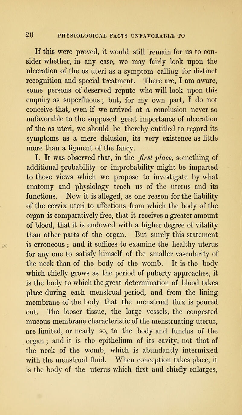 If this were proved, it would still remain for us to con- sider whether, in any case, we may fairly look upon the ulceration of the os uteri as a symptom calling for distinct recognition and special treatment. There are, I am aware, some persons of deserved repute who will look upon this enquiry as superfluous; but, for my own part, I do not conceive that, even if we arrived at a conclusion never so unfavorable to the supposed great importance of ulceration of the os uteri, we should be thereby entitled to regard its symptoms as a mere delusion, its very existence as little more than a figment of the fancy. I. It was observed that, in the first place, something of additional probability or improbability might be imparted to those views which we propose to investigate by what anatomy and physiology teach us of the uterus and its functions. Now it is alleged, as one reason for the liability of the cervix uteri to affections from which the body of the organ is comparatively free, that it receives a greater amount of blood, that it is endowed with a higher degree of vitality than other parts of the organ. But surely this statement is erroneous ; and it suffices to examine the healthy uterus for any one to satisfy himself of the smaller vascularity of the neck than of the body of the womb. It is the body which chiefly grows as the period of puberty approaches, it is the body to which the great determination of blood takes place during each menstrual period, and from the lining membrane of the body that the menstrual flux is poured out. The looser tissue, the large vessels, the congested mucous membrane characteristic of the menstruating uterus, are limited, or nearly so, to the body and fundus of the organ; and it is the epithelium of its cavity, not that of the neck of the womb, which is abundantly intermixed with the menstrual fluid. When conception takes place, it is the body of the uterus which first and chiefly enlarges,