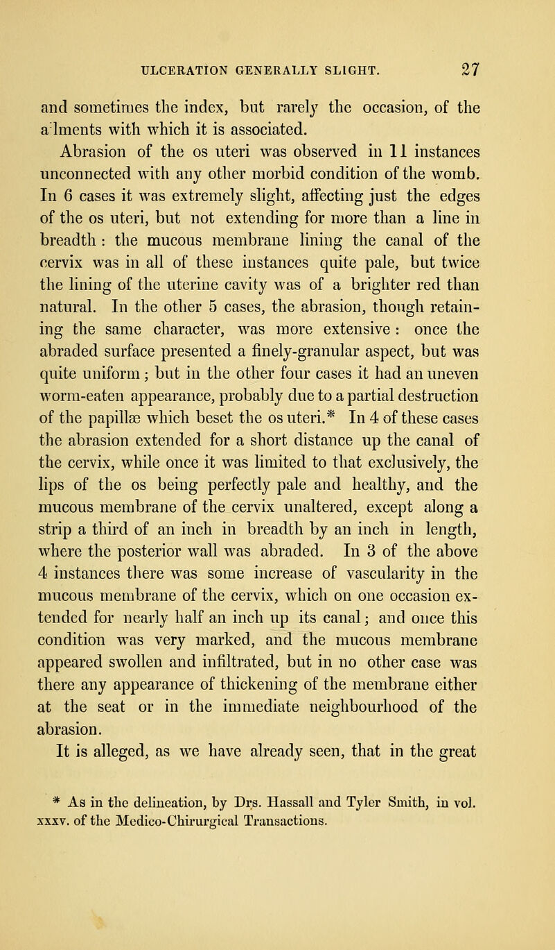 and sometimes the index, but rarely the occasion, of the alments with which it is associated. Abrasion of the os uteri was observed in 11 instances unconnected with any other morbid condition of the womb. In 6 cases it was extremely slight, affecting just the edges of the os uteri, but not extending for more than a line in breadth : the mucous membrane lining the canal of the cervix was in all of these instances quite pale, but twice the lining of the uterine cavity was of a brighter red than natural. In the other 5 cases, the abrasion, though retain- ing the same character, was more extensive : once the abraded surface presented a finely-granular aspect, but was quite uniform; but in the other four cases it had an uneven worm-eaten appearance, probably due to a partial destruction of the papillae which beset the os uteri.* In 4 of these cases the abrasion extended for a short distance up the canal of the cervix, while once it was limited to that exclusively, the lips of the os being perfectly pale and healthy, and the mucous membrane of the cervix unaltered, except along a strip a third of an inch in breadth by an inch in length, where the posterior wall was abraded. In 3 of the above 4 instances there was some increase of vascularity in the mucous membrane of the cervix, which on one occasion ex- tended for nearly half an inch up its canal; and once this condition was very marked, and the mucous membrane appeared swollen and infiltrated, but in no other case was there any appearance of thickening of the membrane either at the seat or in the immediate neighbourhood of the abrasion. It is alleged, as we have already seen, that in the great * As in the delineation, by Drs. Hassall and Tyler Smith, in vol. xxxv. of the Medico-Chirurgical Transactions.