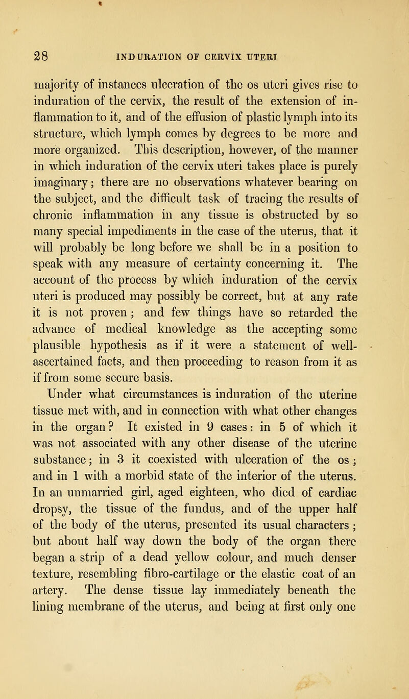 majority of instances ulceration of the os uteri gives rise to induration of the cervix, the result of the extension of in- flammation to it, and of the effusion of plastic lymph into its structure, which lymph comes by degrees to be more and more organized. This description, however, of the manner in which induration of the cervix uteri takes place is purely imaginary; there are no observations whatever bearing on the subject, and the difficult task of tracing the results of chronic inflammation in any tissue is obstructed by so many special impediments in the case of the uterus, that it will probably be long before we shall be in a position to speak with any measure of certainty concerning it. The account of the process by which induration of the cervix uteri is produced may possibly be correct, but at any rate it is not proven ; and few things have so retarded the advance of medical knowledge as the accepting some plausible hypothesis as if it were a statement of well- ascertained facts, and then proceeding to reason from it as if from some secure basis. Under what circumstances is induration of the uterine tissue met with, and in connection with what other changes in the organ ? It existed in 9 cases: in 5 of which it was not associated with any other disease of the uterine substance; in 3 it coexisted with ulceration of the os; and in 1 with a morbid state of the interior of the uterus. In an unmarried girl, aged eighteen, who died of cardiac dropsy, the tissue of the fundus, and of the upper half of the body of the uterus, presented its usual characters; but about half way down the body of the organ there began a strip of a dead yellow colour, and much denser texture, resembling flbro-cartilage or the elastic coat of an artery. The dense tissue lay immediately beneath the lining membrane of the uterus, and being at first only one