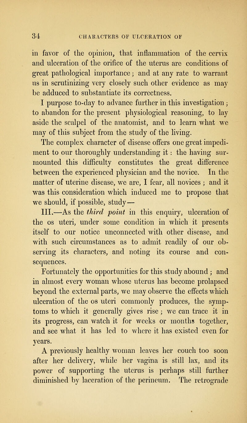 in favor of the opinion, that inflammation of the cervix and ulceration of the orifice of the uterus are conditions of great pathological importance; and at any rate to warrant us in scrutinizing very closely such other evidence as may be adduced to substantiate its correctness. I purpose to-day to advance further in this investigation ; to abandon for the present physiological reasoning, to lay aside the scalpel of the anatomist, and to learn what we may of this subject from the study of the living. The complex character of disease offers one great impedi- ment to our thoroughly understanding it: the having sur- mounted this difficulty constitutes the great difference between the experienced physician and the novice. In the matter of uterine disease, we are, I fear, all novices ; and it was this consideration which induced me to propose that we should, if possible, study— III.—As the third point in this enquiry, ulceration of the os uteri, under some condition in which it presents itself to our notice unconnected with other disease, and with such circumstances as to admit readily of our ob- serving its characters, and noting its course and con- sequences. Fortunately the opportunities for this study abound; and in almost every woman whose uterus has become prolapsed beyond the external parts, we may observe the effects which ulceration of the os uteri commonly produces, the symp- toms to which it generally gives rise; we can trace it in its progress, can watch it for weeks or months together, and see what it has led to where it has existed even for years. A previously healthy woman leaves her couch too soon after her delivery, while her vagina is still lax, and its power of supporting the uterus is perhaps still further diminished by laceration of the perineum. The retrograde