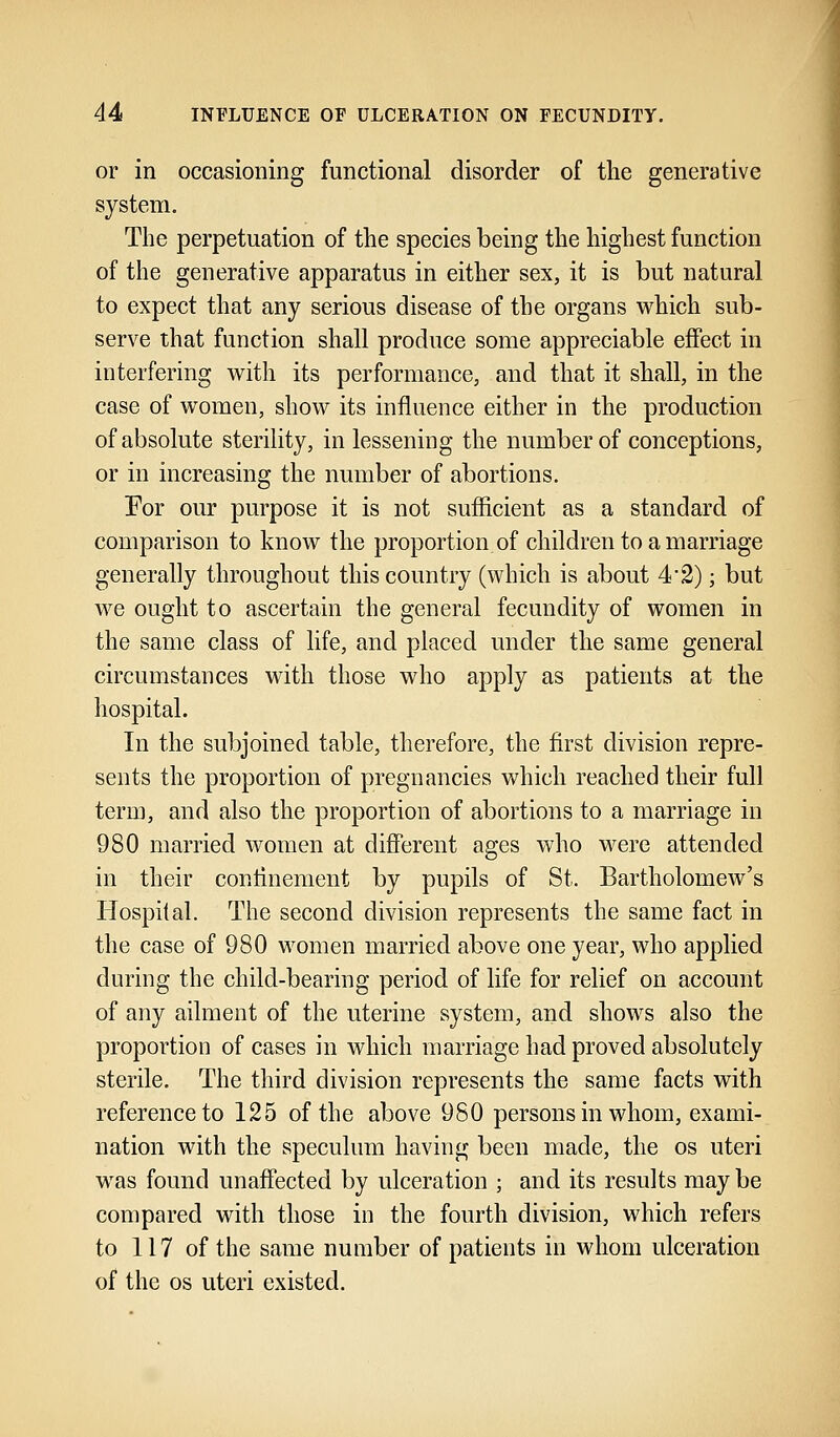 or in occasioning functional disorder of the generative system. The perpetuation of the species being the highest function of the generative apparatus in either sex, it is but natural to expect that any serious disease of the organs which sub- serve that function shall produce some appreciable effect in interfering with its performance, and that it shall, in the case of women, show its influence either in the production of absolute sterility, in lessening the number of conceptions, or in increasing the number of abortions. For our purpose it is not sufficient as a standard of comparison to know the proportion of children to a marriage generally throughout this country (which is about 4*2); but we ought to ascertain the general fecundity of women in the same class of life, and placed under the same general circumstances with those who apply as patients at the hospital. In the subjoined table, therefore, the first division repre- sents the proportion of pregnancies which reached their full term, and also the proportion of abortions to a marriage in 980 married women at different ages who were attended in their confinement by pupils of St. Bartholomew's Hospital. The second division represents the same fact in the case of 980 women married above one year, who applied during the child-bearing period of life for relief on account of any ailment of the uterine system, and shows also the proportion of cases in which marriage had proved absolutely sterile. The third division represents the same facts with reference to 125 of the above 980 persons in whom, exami- nation with the speculum having been made, the os uteri was found unaffected by ulceration ; and its results may be compared with those in the fourth division, which refers to 117 of the same number of patients in whom ulceration of the os uteri existed.