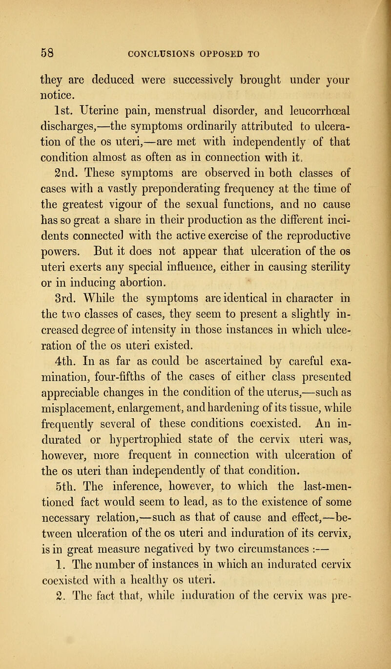 they are deduced were successively brought under your notice. 1st. Uterine pain, menstrual disorder, and leucorrhceal discharges,—the symptoms ordinarily attributed to ulcera- tion of the os uteri,—are met with independently of that condition almost as often as in connection with it, 2nd. These symptoms are observed in both classes of cases with a vastly preponderating frequency at the time of the greatest vigour of the sexual functions, and no cause has so great a share in their production as the different inci- dents connected with the active exercise of the reproductive powers. But it does not appear that ulceration of the os uteri exerts any special influence, either in causing sterility or in inducing abortion. 3rd. While the symptoms are identical in character in the two classes of cases, they seem to present a slightly in- creased degree of intensity in those instances in which ulce- ration of the os uteri existed. 4th. In as far as could be ascertained by careful exa- mination, four-fifths of the cases of either class presented appreciable changes in the condition of the uterus,—such as misplacement, enlargement, and hardening of its tissue, while frequently several of these conditions coexisted. An in- durated or hypertrophied state of the cervix uteri was, however, more frequent in connection with ulceration of the os uteri than independently of that condition. 5th. The inference, however, to which the last-men- tioned fact would seem to lead, as to the existence of some necessary relation,—such as that of cause and effect,—be- tween ulceration of the os uteri and induration of its cervix, is in great measure negatived by two circumstances :— 1. The number of instances in which an indurated cervix coexisted with a healthy os uteri. 2. The fact that, while induration of the cervix was pre-
