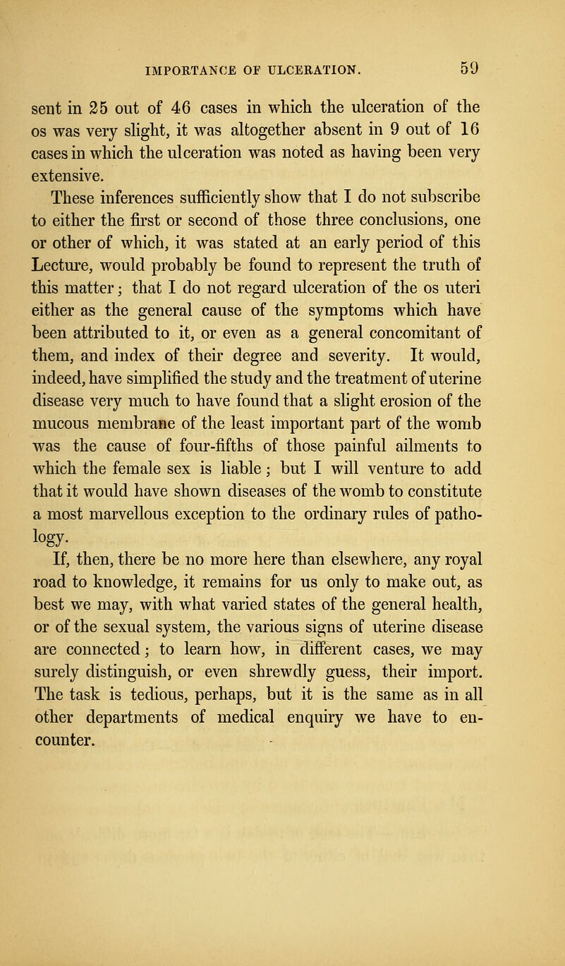 sent in 25 out of 46 cases in which the ulceration of the os was very slight, it was altogether absent in 9 out of 16 cases in which the ulceration was noted as having been very extensive. These inferences sufficiently show that I do not subscribe to either the first or second of those three conclusions, one or other of which, it was stated at an early period of this Lecture, would probably be found to represent the truth of this matter; that I do not regard ulceration of the os uteri either as the general cause of the symptoms which have been attributed to it, or even as a general concomitant of them, and index of their degree and severity. It would, indeed, have simplified the study and the treatment of uterine disease very much to have found that a slight erosion of the mucous membrane of the least important part of the womb was the cause of four-fifths of those painful ailments to which the female sex is liable; but I will venture to add that it would have shown diseases of the womb to constitute a most marvellous exception to the ordinary rales of patho- logy- If, then, there be no more here than elsewhere, any royal road to knowledge, it remains for us only to make out, as best we may, with what varied states of the general health, or of the sexual system, the various signs of uterine disease are connected; to learn how, in different cases, we may surely distinguish, or even shrewdly guess, their import. The task is tedious, perhaps, but it is the same as in all other departments of medical enquiry we have to en- counter.