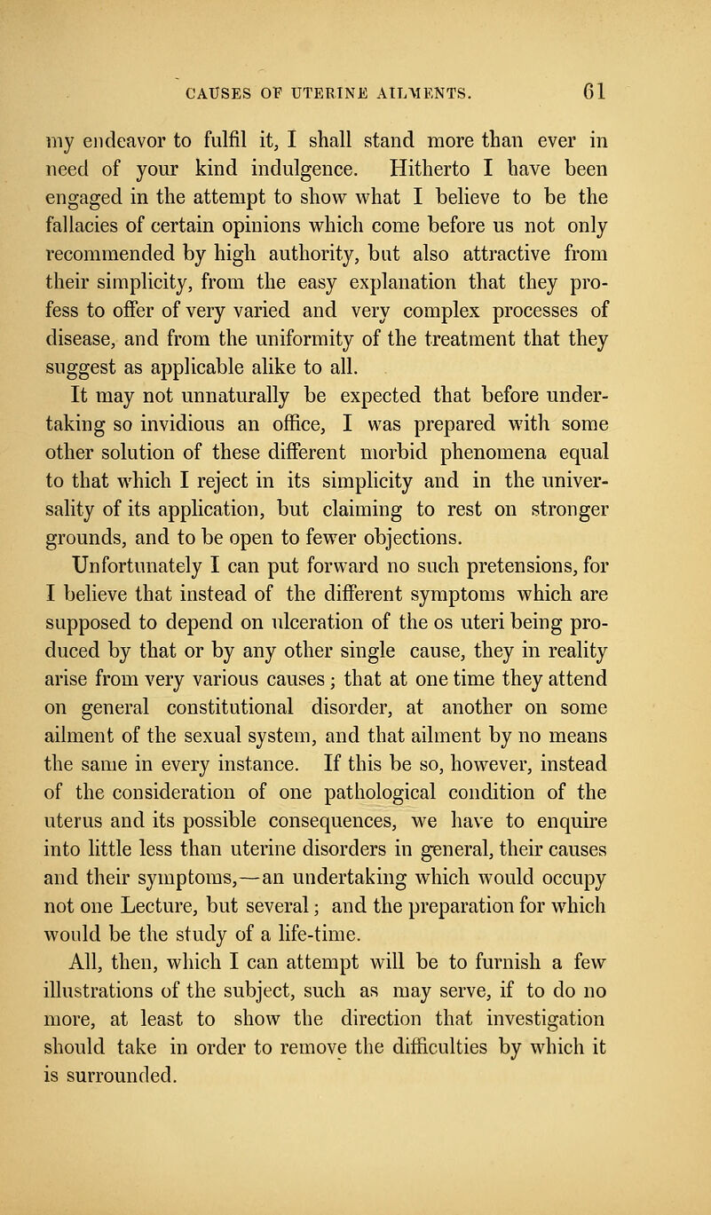 my endeavor to fulfil it, I shall stand more than ever in need of your kind indulgence. Hitherto I have been engaged in the attempt to show what I believe to be the fallacies of certain opinions which come before us not only recommended by high authority, but also attractive from their simplicity, from the easy explanation that they pro- fess to offer of very varied and very complex processes of disease, and from the uniformity of the treatment that they suggest as applicable alike to all. It may not unnaturally be expected that before under- taking so invidious an office, I was prepared with some other solution of these different morbid phenomena equal to that which I reject in its simplicity and in the univer- sality of its application, but claiming to rest on stronger grounds, and to be open to fewer objections. Unfortunately I can put forward no such pretensions, for I believe that instead of the different symptoms which are supposed to depend on ulceration of the os uteri being pro- duced by that or by any other single cause, they in reality arise from very various causes ; that at one time they attend on general constitutional disorder, at another on some ailment of the sexual system, and that ailment by no means the same in every instance. If this be so, however, instead of the consideration of one pathological condition of the uterus and its possible consequences, we have to enquire into little less than uterine disorders in general, their causes and their symptoms,—an undertaking which would occupy not one Lecture, but several; and the preparation for which would be the study of a life-time. All, then, which I can attempt will be to furnish a few illustrations of the subject, such as may serve, if to do no more, at least to show the direction that investigation should take in order to remove the difficulties by which it is surrounded.