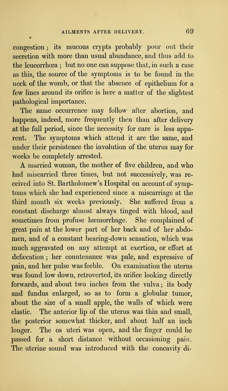 congestion; its mucous crypts probably pour out their secretion with more than usual abundance, and thus add to the leucorrhcea ; but no one can suppose that, in such a case as this, the source of the symptoms is to be found in the neck of the womb, or that the absence of epithelium for a few lines around its orifice is here a matter of the slightest pathological importance. The same occurrence may follow after abortion, and happens, indeed, more frequently then than after delivery at the full period, since the necessity for care is less appa- rent. The symptoms which attend it are the same, and under their persistence the involution of the uterus may for weeks be completely arrested. A married woman, the mother of five children, and who had miscarried three times, but not successively, was re- ceived into St. Bartholomew's Hospital on account of symp- toms which she had experienced since a miscarriage at the third month six weeks previously. She suffered from a constant discharge almost always tinged with blood, and sometimes from profuse haemorrhage. She complained of great pain at the lower part of her back and of her abdo- men, and of a constant bearing-down sensation, which was much aggravated on any attempt at exertion, or effort at defsecation; her countenance was pale, and expressive of pain, and her pulse was feeble. On examination the uterus was found low down, retroverted, its orifice looking directly forwards, and about two inches from the vulva; its body and fundus enlarged, so as to form a globular tumor, about the size of a small apple, the walls of which were elastic. The anterior lip of the uterus was thin and small, the posterior somewhat thicker, and about half an inch longer. The os uteri was open, and the finger could be passed for a short distance without occasioning pain. The uterine sound was introduced with the concavity di-