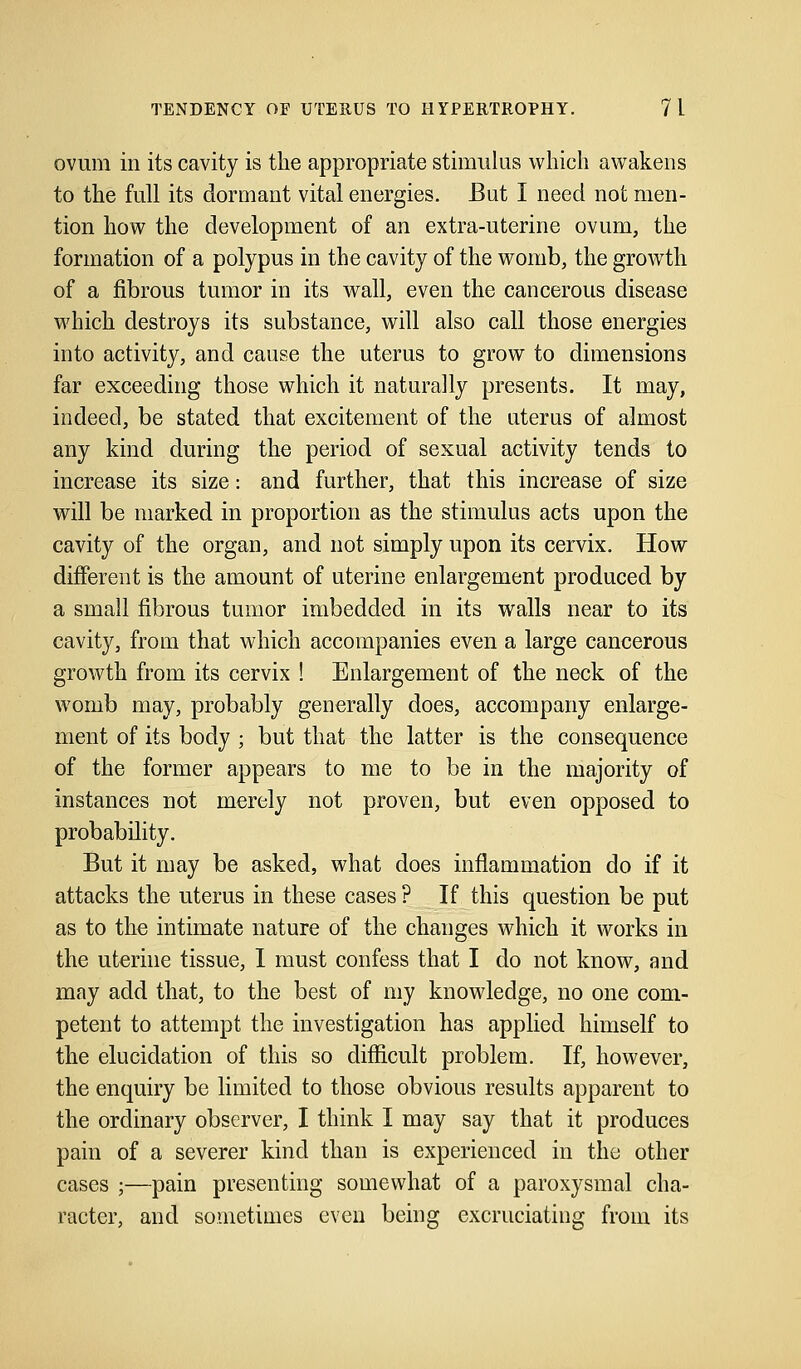 ovum in its cavity is the appropriate stimulus which awakens to the full its dormant vital energies. But I need not men- tion how the development of an extra-uterine ovum, the formation of a polypus in the cavity of the womb, the growth of a fibrous tumor in its wall, even the cancerous disease which destroys its substance, will also call those energies into activity, and cause the uterus to grow to dimensions far exceeding those which it naturally presents. It may, indeed, be stated that excitement of the uterus of almost any kind during the period of sexual activity tends to increase its size: and further, that this increase of size will be marked in proportion as the stimulus acts upon the cavity of the organ, and not simply upon its cervix. How different is the amount of uterine enlargement produced by a small fibrous tumor imbedded in its walls near to its cavity, from that which accompanies even a large cancerous growth from its cervix ! Enlargement of the neck of the womb may, probably generally does, accompany enlarge- ment of its body ; but that the latter is the consequence of the former appears to me to be in the majority of instances not merely not proven, but even opposed to probability. But it may be asked, what does inflammation do if it attacks the uterus in these cases ? If this question be put as to the intimate nature of the changes which it works in the uterine tissue, I must confess that I do not know, and may add that, to the best of my knowledge, no one com- petent to attempt the investigation has applied himself to the elucidation of this so difficult problem. If, however, the enquiry be limited to those obvious results apparent to the ordinary observer, I think I may say that it produces pain of a severer kind than is experienced in the other cases ;—pain presenting somewhat of a paroxysmal cha- racter, and sometimes even being excruciating from its