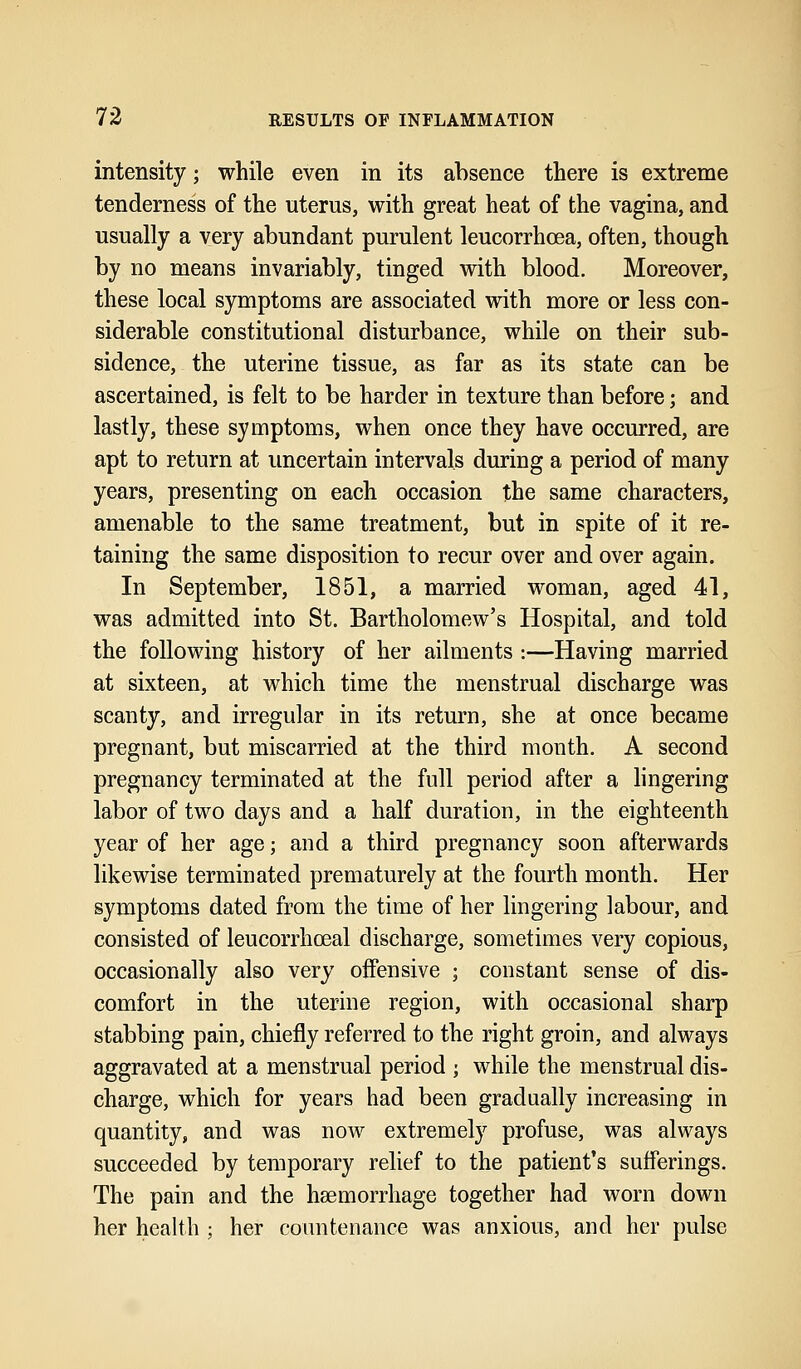 intensity; while even in its absence there is extreme tenderness of the uterus, with great heat of the vagina, and usually a very abundant purulent leucorrhcea, often, though by no means invariably, tinged with blood. Moreover, these local symptoms are associated with more or less con- siderable constitutional disturbance, while on their sub- sidence, the uterine tissue, as far as its state can be ascertained, is felt to be harder in texture than before; and lastly, these symptoms, when once they have occurred, are apt to return at uncertain intervals during a period of many years, presenting on each occasion the same characters, amenable to the same treatment, but in spite of it re- taining the same disposition to recur over and over again. In September, 1851, a married woman, aged 41, was admitted into St. Bartholomew's Hospital, and told the following history of her ailments :—Having married at sixteen, at which time the menstrual discharge was scanty, and irregular in its return, she at once became pregnant, but miscarried at the third month. A second pregnancy terminated at the full period after a lingering labor of two days and a half duration, in the eighteenth year of her age; and a third pregnancy soon afterwards likewise terminated prematurely at the fourth month. Her symptoms dated from the time of her lingering labour, and consisted of leucorrhceal discharge, sometimes very copious, occasionally also very offensive ; constant sense of dis- comfort in the uterine region, with occasional sharp stabbing pain, chiefly referred to the right groin, and always aggravated at a menstrual period ; while the menstrual dis- charge, which for years had been gradually increasing in quantity, and was now extremely profuse, was always succeeded by temporary relief to the patient's sufferings. The pain and the haemorrhage together had worn down her health ; her countenance was anxious, and her pulse