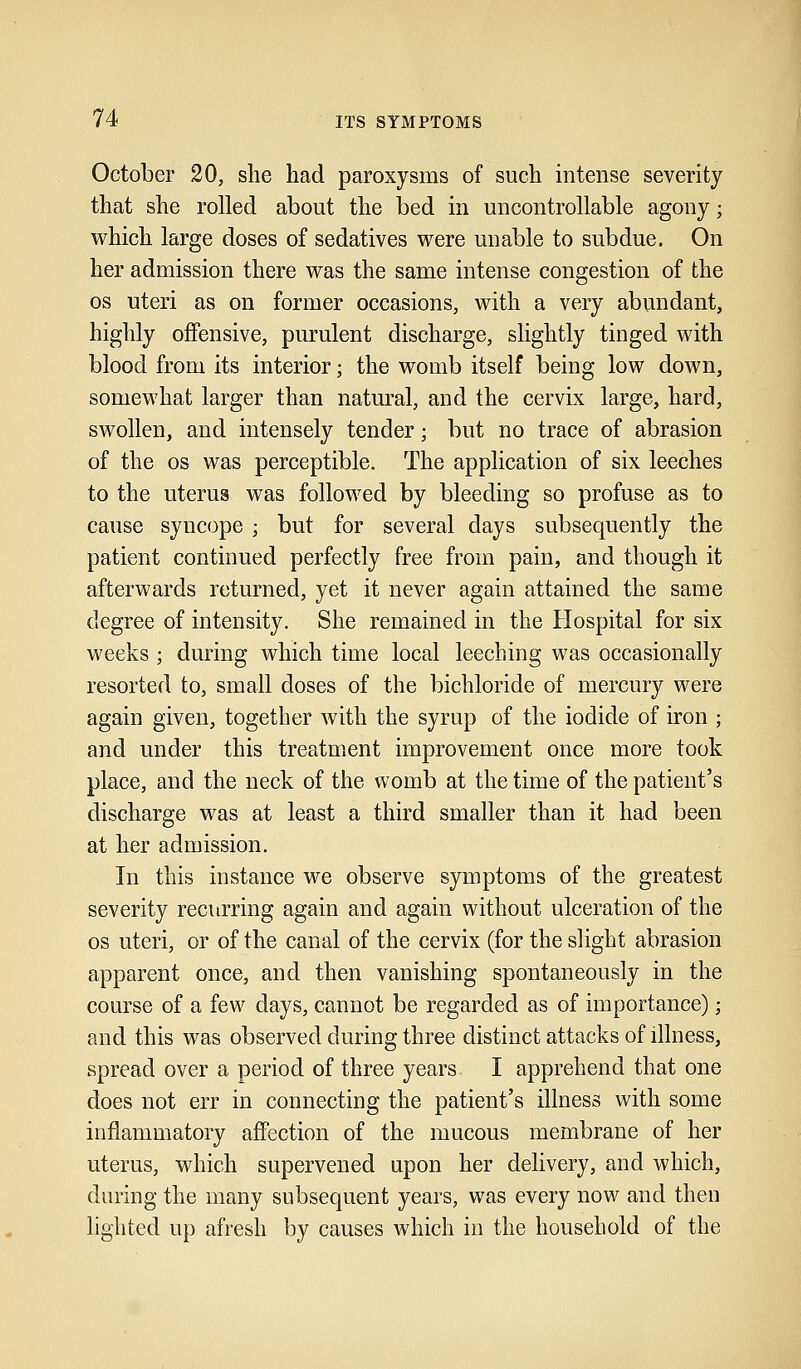 October 20, she had paroxysms of such intense severity that she rolled about the bed in uncontrollable agony; which large doses of sedatives were unable to subdue. On her admission there was the same intense congestion of the os uteri as on former occasions, with a very abundant, highly offensive, purulent discharge, slightly tinged with blood from its interior; the womb itself being low down, somewhat larger than natural, and the cervix large, hard, swollen, and intensely tender; but no trace of abrasion of the os was perceptible. The application of six leeches to the uterus was followed by bleeding so profuse as to cause syncope ; but for several days subsequently the patient continued perfectly free from pain, and though it afterwards returned, yet it never again attained the same degree of intensity. She remained in the Hospital for six weeks ; during which time local leeching was occasionally resorted to, small doses of the bichloride of mercury were again given, together with the syrup of the iodide of iron ; and under this treatment improvement once more took place, and the neck of the womb at the time of the patient's discharge was at least a third smaller than it had been at her admission. In this instance we observe symptoms of the greatest severity recurring again and again without ulceration of the os uteri, or of the canal of the cervix (for the slight abrasion apparent once, and then vanishing spontaneously in the course of a few days, cannot be regarded as of importance); and this was observed during three distinct attacks of illness, spread over a period of three years I apprehend that one does not err in connecting the patient's illness with some inflammatory affection of the mucous membrane of her uterus, which supervened upon her delivery, and which, during the many subsequent years, was every now and then lighted up afresh by causes which in the household of the