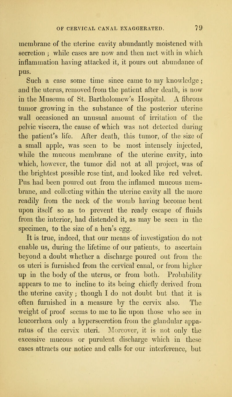 membrane of the uterine cavity abundantly moistened with secretion ; while cases are now and then met with in which inflammation having attacked it, it pours out abundance of pus. Such a case some time since came to my knowledge; and the uterus, removed from the patient after death, is now in the Museum of St. Bartholomew's Hospital. A fibrous tumor growing in the substance of the posterior uterine wall, occasioned an unusual amount of irritation of the pelvic viscera, the cause of which was not detected during the patient's life. After death, this tumor, of the size of a small apple, was seen to be most intensely injected, while the mucous membrane of the uterine cavity, into which, however, the tumor did not at all project, was of the brightest possible rose tint, and looked like red velvet. Pus had been poured out from the inflamed mucous mem- brane, and collecting within the uterine cavity all the more readily from the neck of the womb having become bent upon itself so as to prevent the ready escape of fluids from the interior, had distended it, as may be seen in the specimen, to the size of a hen's egg. It is true, indeed, that our means of investigation do not enable us, during the lifetime of our patients, to ascertain beyond a doubt whether a discharge poured out from the os uteri is furnished from the cervical canal, or from higher up in the body of the uterus, or from both. Probability appears to me to incline to its being chiefly derived from the uterine cavity; though I do not doubt but that it is often furnished in a measure by the cervix also. The weight of proof seems to me to lie upon those who see in leucorrhcea only a hypersecretion from the glandular appa- ratus of the cervix uteri. Moreover, it is not only the excessive mucous or purulent discharge which in these cases attracts our notice and calls for our interference, but