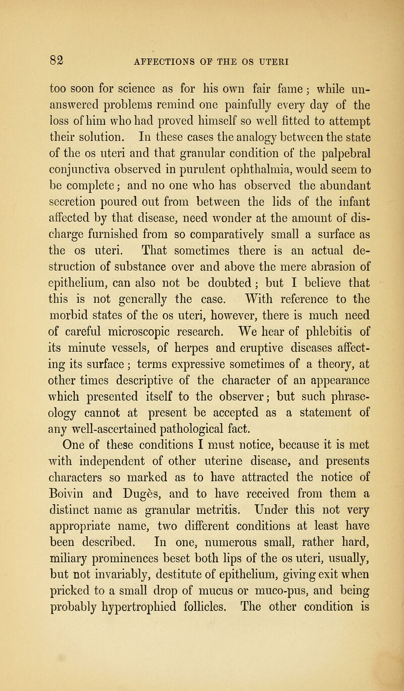 too soon for science as for his own fair fame; while un- answered problems remind one painfully every day of the loss of him who had proved himself so well fitted to attempt their solution. In these cases the analogy between the state of the os uteri and that granular condition of the palpebral conjunctiva observed in purulent ophthalmia, would seem to be complete; and no one who has observed the abundant secretion poured out from between the lids of the infant affected by that disease, need wonder at the amount of dis- charge furnished from so comparatively small a surface as the os uteri. That sometimes there is an actual de- struction of substance over and above the mere abrasion of epithelium, can also not be doubted; but I believe that this is not generally the case. With reference to the morbid states of the os uteri, however, there is much need of careful microscopic research. We hear of phlebitis of its minute vessels, of herpes and eruptive diseases affect- ing its surface; terms expressive sometimes of a theory, at other times descriptive of the character of an appearance which presented itself to the observer; but such phrase- ology cannot at present be accepted as a statement of any well-ascertained pathological fact. One of these conditions I must notice, because it is met with independent of other uterine disease, and presents characters so marked as to have attracted the notice of Boivin and Duges, and to have received from them a distinct name as granular metritis. Under this not very appropriate name, two different conditions at least have been described. In one, numerous small, rather hard, miliary prominences beset both lips of the os uteri, usually, but not invariably, destitute of epithelium, giving exit when pricked to a small drop of mucus or muco-pus, and being probably hypertrophied follicles. The other condition is