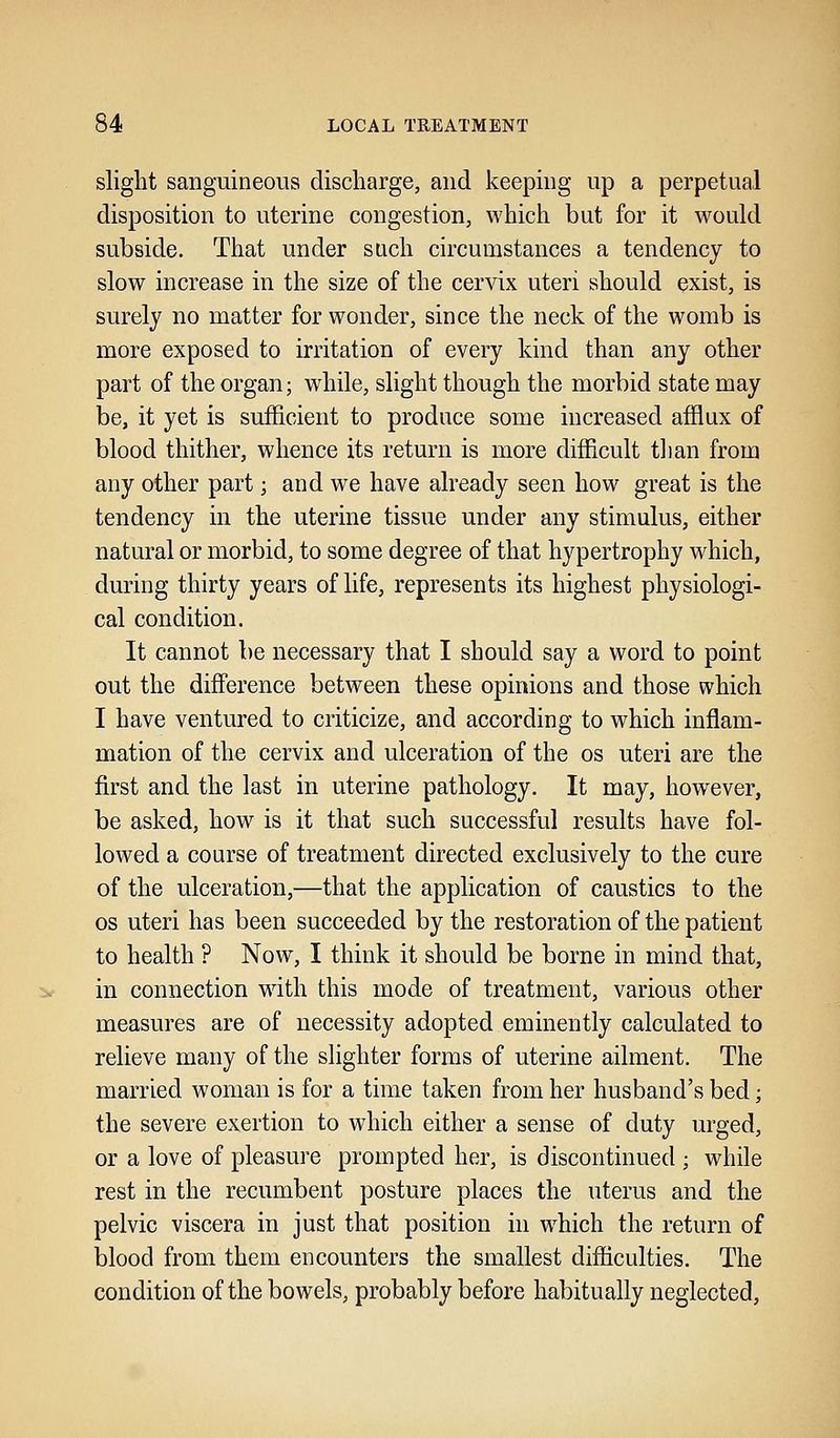 slight sanguineous discharge, and keeping up a perpetual disposition to uterine congestion, which but for it would subside. That under such circumstances a tendency to slow increase in the size of the cervix uteri should exist, is surely no matter for wonder, since the neck of the womb is more exposed to irritation of every kind than any other part of the organ; while, slight though the morbid state may be, it yet is sufficient to produce some increased afflux of blood thither, whence its return is more difficult than from any other part; and we have already seen how great is the tendency in the uterine tissue under any stimulus, either natural or morbid, to some degree of that hypertrophy which, during thirty years of life, represents its highest physiologi- cal condition. It cannot be necessary that I should say a word to point out the difference between these opinions and those which I have ventured to criticize, and according to which inflam- mation of the cervix and ulceration of the os uteri are the first and the last in uterine pathology. It may, however, be asked, how is it that such successful results have fol- lowed a course of treatment directed exclusively to the cure of the ulceration,—that the application of caustics to the os uteri has been succeeded by the restoration of the patient to health ? Now, I think it should be borne in mind that, in connection with this mode of treatment, various other measures are of necessity adopted eminently calculated to relieve many of the slighter forms of uterine ailment. The married woman is for a time taken from her husband's bed; the severe exertion to which either a sense of duty urged, or a love of pleasure prompted her, is discontinued ; while rest in the recumbent posture places the uterus and the pelvic viscera in just that position in which the return of blood from them encounters the smallest difficulties. The condition of the bowels, probably before habitually neglected,