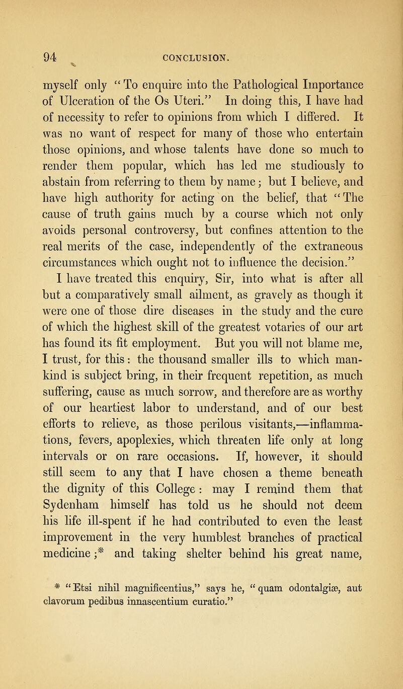 myself only  To enquire into the Pathological Importance of Ulceration of the Os Uteri. In doing this, I have had of necessity to refer to opinions from which I differed. It was no want of respect for many of those who entertain those opinions, and whose talents have done so much to render them popular, which has led me studiously to abstain from referring to them by name; but I believe, and have high authority for acting on the belief, that The cause of truth gains much by a course which not only avoids personal controversy, but confines attention to the real merits of the case, independently of the extraneous circumstances which ought not to influence the decision. I have treated this enquiry, Sir, into what is after all but a comparatively small ailment, as gravely as though it were one of those dire diseases in the study and the cure of which the highest skill of the greatest votaries of our art has found its fit employment. But you will not blame me, I trust, for this: the thousand smaller ills to which man- kind is subject bring, in their frequent repetition, as much suffering, cause as much sorrow, and therefore are as worthy of our heartiest labor to understand, and of our best efforts to relieve, as those perilous visitants,—inflamma- tions, fevers, apoplexies, which threaten life only at long intervals or on rare occasions. If, however, it should still seem to any that I have chosen a theme beneath the dignity of this College : may I remind them that Sydenham himself has told us he should not deem his life ill-spent if he had contributed to even the least improvement in the very humblest branches of practical medicine ;* and taking shelter behind his great name, *  Efcsi nihil magnifLcentius, says he,  quam odontalgia, aut clavorum pedibua innascentium curatio.