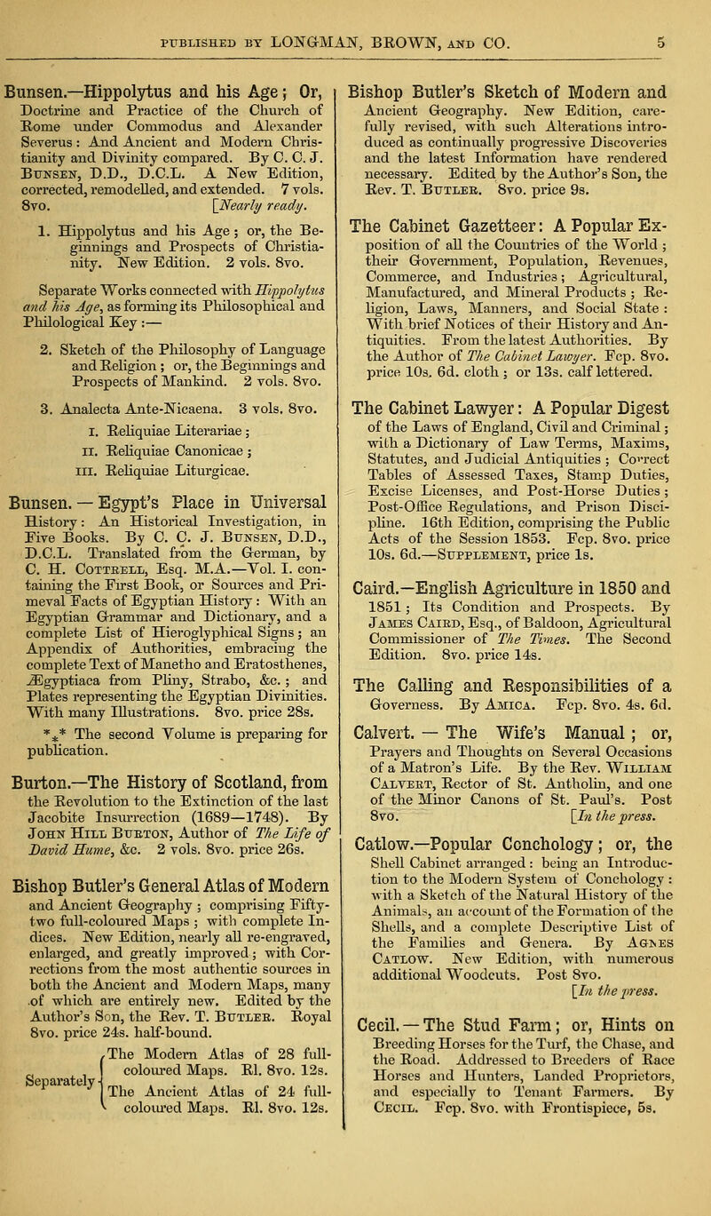 Bunsen.— Hippolytus and his Age; Or, Doctrine and Practice of the Church of Rome under Commodus and Alexander Severus : And Ancient and Modern Chris- tianity and Divinity compared. By C. C. J. Bunsen, D.D., D.C.L. A New Edition, corrected, remodelled, and extended. 7 vols. 8vo. [Nearly ready. 1. Hippolytus and his Age; or, the Be- ginnings and Prospects of Christia- nity. New Edition. 2 vols. 8vo. Separate Works connected with Hippolytus and his Age, as forming its Philosophical and Philological Key:— 2. Sketch of the Philosophy of Language and Religion ; or, the Beginnings and Prospects of Mankind. 2 vols. 8vo. 3. Analecta Ante-Nicaena. 3 vols. 8vo. I. Reliquiae Literariae; ii. Reliquiae Canonicae; in. Reliquiae Liturgicae. Bunsen. — Egypt's Place in Universal History: An Historical Investigation, in Five Books. By C. C. J. Bunsen, D.D., D.C.L. Translated from the German, by C. H. Cotteell, Esq. M.A.—Vol. I. con- taining the Eirst Book, or Sources and Pri- meval Facts of Egyptian History: With an Egyptian Grammar and Dictionary, and a complete List of Hieroglyphical Signs; an Appendix of Authorities, embracing the complete Text of Manetho and Eratosthenes, iEgyptiaca from Pliny, Strabo, &c. ; and Plates representing the Egyptian Divinities. With many Illustrations. 8vo. price 28s. %* The second Volume is preparing for publication. Burton.—The History of Scotland, from the Revolution to the Extinction of the last Jacobite Insurrection (1689—1748). By John Hied Bubton, Author of The Life of David Hume, &c. 2 vols. 8vo. price 26s. Bishop Butler's General Atlas of Modern and Ancient Geography ; comprising Fifty- two full-coloured Maps ; with complete In- dices. New Edition, nearly all re-engraved, enlarged, and greatly improved; with Cor- rections from the most authentic sources in both the Ancient and Modern Maps, many .of which are entirely new. Edited by the Author's Son, the Rev. T. Butleb. Royal 8vo. price 24s. half-bound. rThe Modern Atlas of 28 full- coloured Maps. Rl. 8vo. 12s. 7 The Ancient Atlas of 24 full- coloured Maps. Rl. 8vo. 12s. Bishop Butler's Sketch of Modern and Ancient Geography. New Edition, care- fully revised, with such Alterations intro- duced as continually progressive Discoveries and the latest Information have rendered necessary. Edited by the Author's Son, the Rev. T. Butleb. 8vo. price 9s. The Cabinet Gazetteer: A Popular Ex- position of all the Countries of the World ; their Government, Population, Revenues, Commerce, and Industries; Agricultural, Manufactured, and Mineral Products ; Re- ligion, Laws, Manners, and Social State : With brief Notices of their History and An- tiquities. From the latest Authorities. By the Author of The Cabinet Lawyer. Fcp. 8vo. price 10s. 6d. cloth ; or 13s. calf lettered. The Cabinet Lawyer: A Popular Digest of the Laws of England, Civil and Criminal; with a Dictionary of Law Terms, Maxims, Statutes, and Judicial Antiquities ; Correct Tables of Assessed Taxes, Stamp Duties, Excise Licenses, and Post-Horse Duties; Post-Office Regulations, and Prison Disci- pline. 16th Edition, comprising the Public Acts of the Session 1853. Fcp. 8vo. price 10s. 6d.—Supplement, price Is. Caird.—English Agriculture in 1850 and 1851; Its Condition and Prospects. By James Caibd, Esq., of Baldoon, Agricultural Commissioner of The Times. The Second Edition. 8vo. price 14s. The Calling and Responsibilities of a Governess. By Amica. Fcp. 8vo. 4s. 6d. Calvert. — The Wife's Manual; or, Prayers and Thoughts on Several Occasions of a Matron's Life. By the Rev. William Calvebt, Rector of St. Antholin, and one of the Minor Canons of St. Paul's. Post 8vo. [In the press. Catlow — Popular Conchology; or, the Shell Cabinet arranged : being an Introduc- tion to the Modern System of Conchology : with a Sketch of the Natural History of the Animals, an account of the Formation of the Shells, and a complete Descriptive List of the Families and Genera. By Ag>es Catlow. New Edition, with numerous additional Woodcuts. Post 8vo. [In the press. Cecil. —The Stud Farm; or, Hints on Breeding Horses for the Turf, the Chase, and the Road. Addressed to Breeders of Race Horses and Hunters, Landed Proprietors, and especially to Tenant Farmers. By Cecil. Fcp. 8vo. with Frontispiece, 5s.