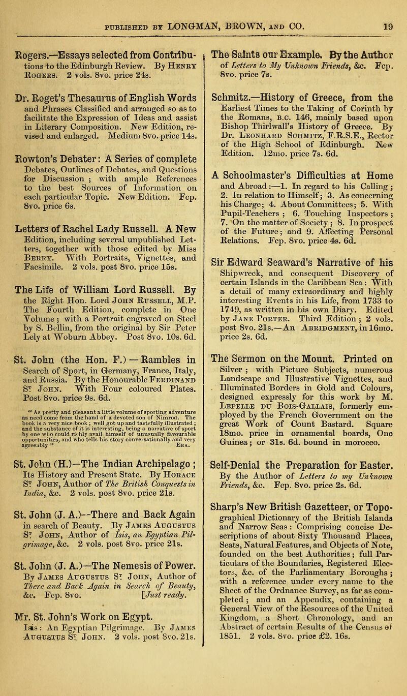 Rogers.—Essays selected from Contribu- tions to the Edinburgh Review. By Henry Rogers. 2 vols. 8vo. price 24s. Dr. Roget's Thesaurus of English Words and Phrases Classified and arranged so as to facilitate the Expression of Ideas and assist in Literary Composition. New Edition, re- vised and enlarged. Medium 8vo. price 14s. Rowton's Debater: A Series of complete Debates, Outlines of Debates, and Questions for Discussion ; with ample References to the best Sources of Information on each particular Topic. New Edition. Fcp. 8vo. price 6s. Letters of Rachel Lady Russell. A New Edition, including several unpublished Let- ters, together with those edited by Miss Berry. With Portraits, Vignettes, and Facsimile. 2 vols, post 8vo. price 15s. The Life of William Lord Russell. By the Right Hon. Lord John Russell, M.P. The Fourth Edition, complete in One Volume ; with a Portrait engraved on Steel by S. Bellin, from the original by Sir Peter Lely at Woburn Abbey. Post 8vo. 10s. 6d. St. John (the Hon. F.) — Rambles in Search of Sport, in Germany, France, Italy, and Russia. By the Honourable Fekdinand ST John. With Four coloured Plates. Post 8vo. price 9s. 6d. As pretty and pleasant a little volume of sporting adventure as need come from the hand of a devoted son of Nimrod. The book is a very nice book ; well got up and tastefully illustrated ; and the substance of it is interesting, being a narrative of sport by one ivlio could richly avail himself of unusually favourable opportunities, and who tells his story conversationally and very agreeably  Era. St. John CH.)—The Indian Archipelago ; Its History and Present State. By Horace ST John, Author of The British Conquests in India, &c. 2 vols, post 8vo. price 21s. St. John (J. A.)—There and Back Again in search of Beauty. By James Augustus ST John, Author of Isis, an Egyptian Pil- grimage, &c. 2 vols, post 8vo. price 21s. St. John (J. A.)—The Nemesis of Power. By James Augustus St John, Author of There and Back Again in Search, of Beauty, &c. Fcp. 8vo. {Just ready. Mr. St. John's Work on Egypt. Iais : An Egyptian Pilgrimage. By James Augustus ST John. 2 vols, post 8vo. 21s. The Saints our Example, By the Author of Letters to My Unknown Friends, &c. Fcp. 8vo. price 7s. Schmitz — History of Greece, from the Earliest Times to the Taking of Corinth by the Romans, B.C. 146, mainly based upon Bishop Thirlwall's History of Greece. By Dr. Leonhard Schmitz, F.R.S.E., Rector of the High School of Edinburgh. New Edition. 12mo. price 7s. 6d. A Schoolmaster's Difficulties at Home and Abroad:—1. In regard to his Calling ; 2. In relation to Himself; 3. As concerning his Charge; 4. About Committees; 5. With Pupil-Teachers ; 6. Touching Inspectors ; 7. On the matter of Society ; 8. In prospect of the Future; and 9. Affecting Personal Relations. Fcp. 8vo. price 4s. 6d. Sir Edward Seaward's Narrative of his Shipwreck, and consequent Discovery of certain Islands in the Caribbean Sea : With a detail of many extraordinary and highly interesting Events in his Life, from 1733 to 1749, as written in his own Diary. Edited by Jane Porter. Third Edition ; 2 vols, post 8vo. 21s.—An Abridgment, in 16mo. price 2s. 6d. The Sermon on the Mount. Printed on Silver ; with Picture Subjects, numerous Landscape and Illustrative Vignettes, and Illuminated Borders in Gold and Colours, designed expressly for this work by M. Lepelle du Bois-Gallais, formerly em- ployed by the French Government on the great Work of Count Bastard. Square 18mo. price in ornamental boards, One Guinea; or 31s. 6d. bound in morocco. Self-Denial the Preparation for Easter. By the Author of Letters to my Unknown Friends, &c. Fcp. 8vo. price 2s. 6d. Sharp's New British Gazetteer, or Topo- graphical Dictionary of the British Islands and Narrow Seas: Comprising concise De- scriptions of about Sixty Thousand Places, Seats, Natural Features, and Objects of Note, founded on the best Authorities; full Par- tiexdars of the Boundaries, Registered Elec- tors, &c. of the Parliamentary Boroughs ; with a reference under every name to the Sheet of the Ordnance Survey, as far as com- pleted ; and an Appendix, containing a General View of the Resources of the United Kingdom, a Short Chronology, and an Abstract of certain Results of the Census at 1851. 2 vols. 8vo. price £2. 16s.