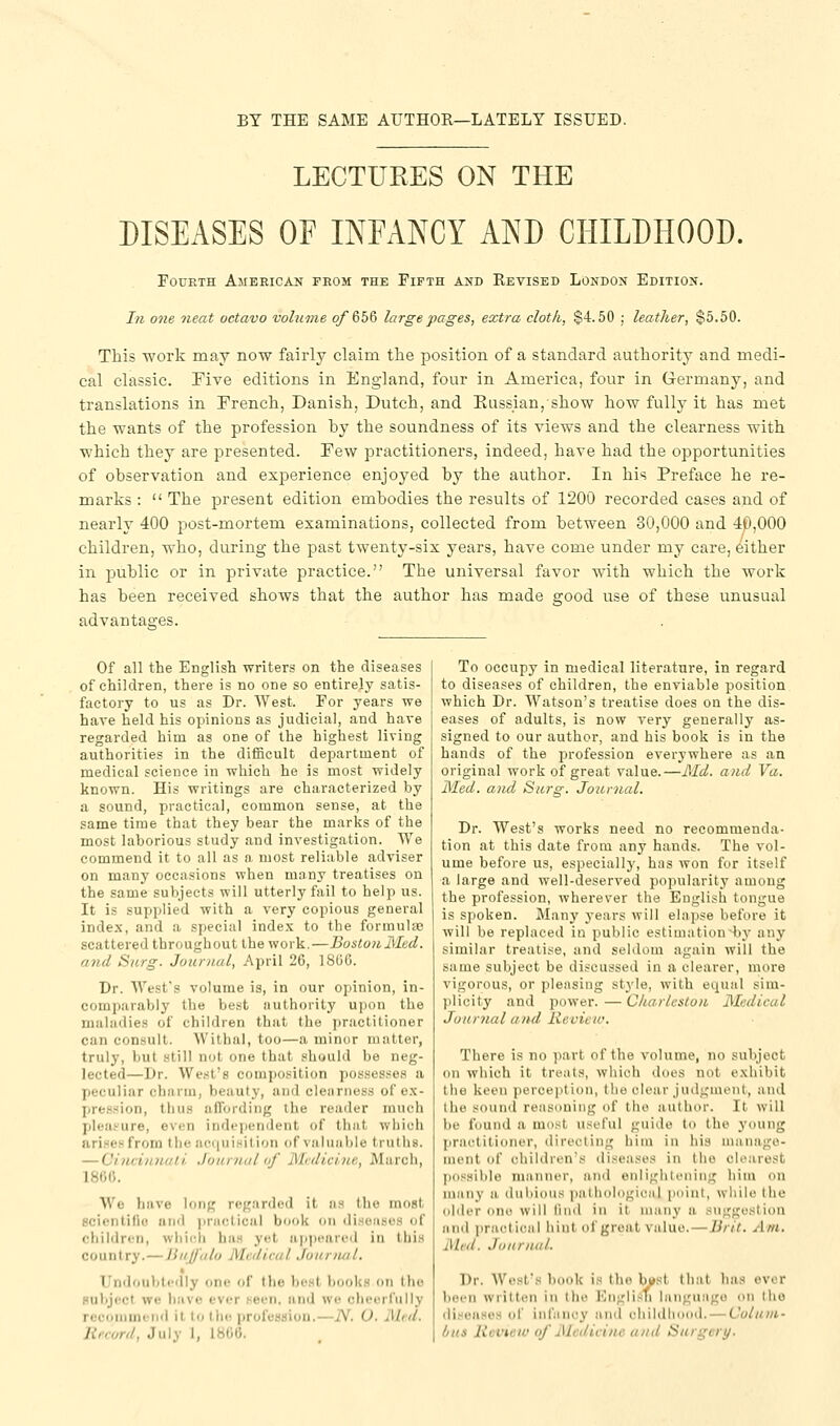 BY THE SAME AUTHOR—LATELY ISSUED. LECTURES ON THE DISEASES OF INEANCY AND CHILDHOOD. Fourth American from the Fifth and Revised London Edition. In one neat octavo volume of (ibQ large pages, extra cloth, $4.50 ; leather, $5.50. This work may now fairly claim the position of a standard authority and medi- cal classic, rive editions in England, four in America, four in Germany, and translations in French, Danish, Dutch, and Eussian,show how fully it has met the wants of the profession by the soundness of its views and the clearness with which they are presented. Few practitioners, indeed, have had the opportunities of observation and experience enjoyed by the author. In his Preface he re- marks :  The present edition embodies the results of 1200 recorded cases and of nearly 400 post-mortem examinations, collected from between 30,000 and 40,000 children, who, during the past twenty-six years, have come under my care, either in public or in private practice. The universal favor with which the work has been received shows that the author has made good use of these unusual advantages. Of all the English writers on the diseases of children, there is no one so entirely satis- factory to us as Dr. West. For years we have held his opinions as judicial, and have regarded him as one of the highest living authorities in the difficult department of medical science in which he is most widely known. His writings are characterized by a sound, practical, common sense, at the same time that they bear the marks of the most laborious study and investigation. We commend it to all as a most reliable adviser on many occasions when mnny treatises on the same subjects will utterly fail to help us. It is supplied with a very copious general index, and a special inde.x to the formulte scattered throughout the work.—BostonMed. and Surg. Journal, April 26, 1806. Dr. West's volume is, in our opinion, in- comparably the best authority upon the maladies of children that the practitioner can consult. Withal, too—a minor matter, truly, but still not one that should be neg- lected—Dr. West's composition possesses a peculiar charm, beauty, and clenniess of ex- pression, tliu.s afTordiiig the render much plea.''ure, even independent of that which arises from the ae(i«iHition of valuable truths. — Chicinnali Jouniul of Midicine, March, 186C. We have long reg.'irdod it as the most scienlifio and ]iriictical book on disoiisos of children, whiidi has yet ap]>uared in thi.M country.—liiijj'alu Medical Jonnutl, Undoubtedly one of the host books on the HulijccI we have ever .seen, and we cheerfully rucniiiini'iid it lo I he profession.—iV. (J. Mid. Record, July I, 1800. To occupy in medical literature, in regard to diseases of children, the enviable position which Dr. Watson's treatise does on the dis- eases of adults, is now very generally as- signed to our author, and his book is in the hands of the profession everywhere as an original work of great value.—Md. and Va. Med. and Surg. Jo?irnal. Dr. West's works need no recommenda- tion at this date from any hands. The vol- ume before us, especially, has won for itself a large and well-deserved popularity among the profession, wherever the English tongue is spoken. Many years will elapse before it will be replaced in public estimation by any similar treatise, and seldom again will the same subject be discussed in a clearer, more vigorous, or pleasing style, with equal sim- plicity and power.—Charleston Medical Journal and Review. There is no part of the volume, no subject on which it treats, which tloes not exhibit the kei'ii perception, the clear judgiiuMit, and the sound reasoning of the author. It will be found a most useful guide to the young [iraetitioner, directing him in his nianago- nii'iit of children's diseases in the clearest ]>iis.'<iblo nianner, an<l enlightenin;; him on many a dubious i)atliol()gicMl pniut, while the older one will linil in it many a suggestion and practical hint of groat value.—Brit. Am. Med. Journal. Dr. West's book is the bast that has over been written in the I'liiglisTi language on the diseases of infiiney and ehildliood. — Colum- bus licviciv of Medicine and Surgery.