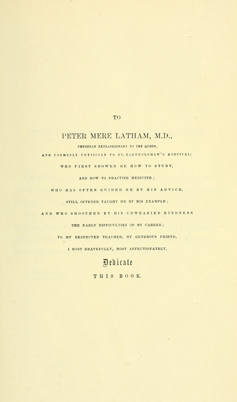 TO PETER MEEE LATHAM, M.D., PHYSICIAN EXTRAORDINARY TO THE QUEEN, AND FORMERLY PHYSICIAN TO ST. BARTHOLOMEW'S HOSPITAL; WHO FIRST SHOWED ME HOW TO STUDY, AND HOW TO PRACTISE MEDICINE ; WHO HAS OFTEN GUIDED ME BY HIS ADVICE, STILL OFTENER TAUGHT ME BY HIS EXAMPLE ; AND WHO SMOOTHED BY HIS UNWEARIED KINDNESS THE EARLY DIFFICULTIES OF MY CAREER; TO MY RESPECTED TEACHER, MY GENEROUS FRIEND, I MOST GRATEFULLY', MOST AFFECTIONATELY, THIS BOOK.