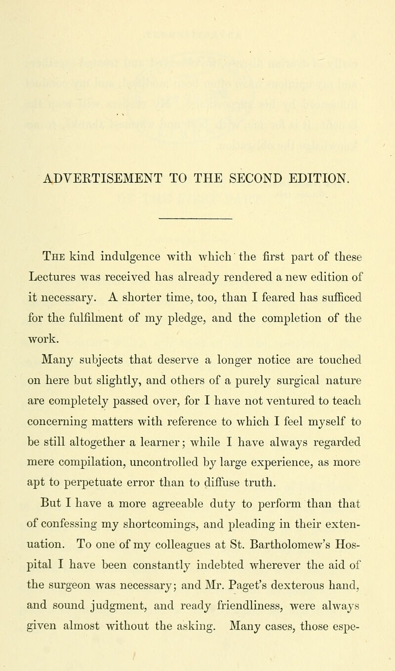 The kind indulgence with which' the first part of these Lectures was received has already rendered a new edition of it necessary. A shorter time, too, than I feared has sufficed for the fulfilment of my pledge, and the completion of the work. Many subjects that deserve a longer notice are touched on here but slightly, and others of a purely surgical nature are completely passed over, for I have not ventured to teach concerning matters with reference to which I feel myself to be still altogether a learner; while I have always regarded mere compilation, uncontrolled by large experience, as more apt to perpetuate error than to diffuse truth. But I have a more agreeable duty to perform than that of confessing my shortcomings, and pleading in their exten- uation. To one of my colleagues at St. Bartholomew's Hos- pital I have been constantly indebted wherever the aid of the surgeon was necessary; and Mr. Paget's dexterous hand, and sound judgment, and ready friendliness, were always given almost without the asking. Many cases, those espe-