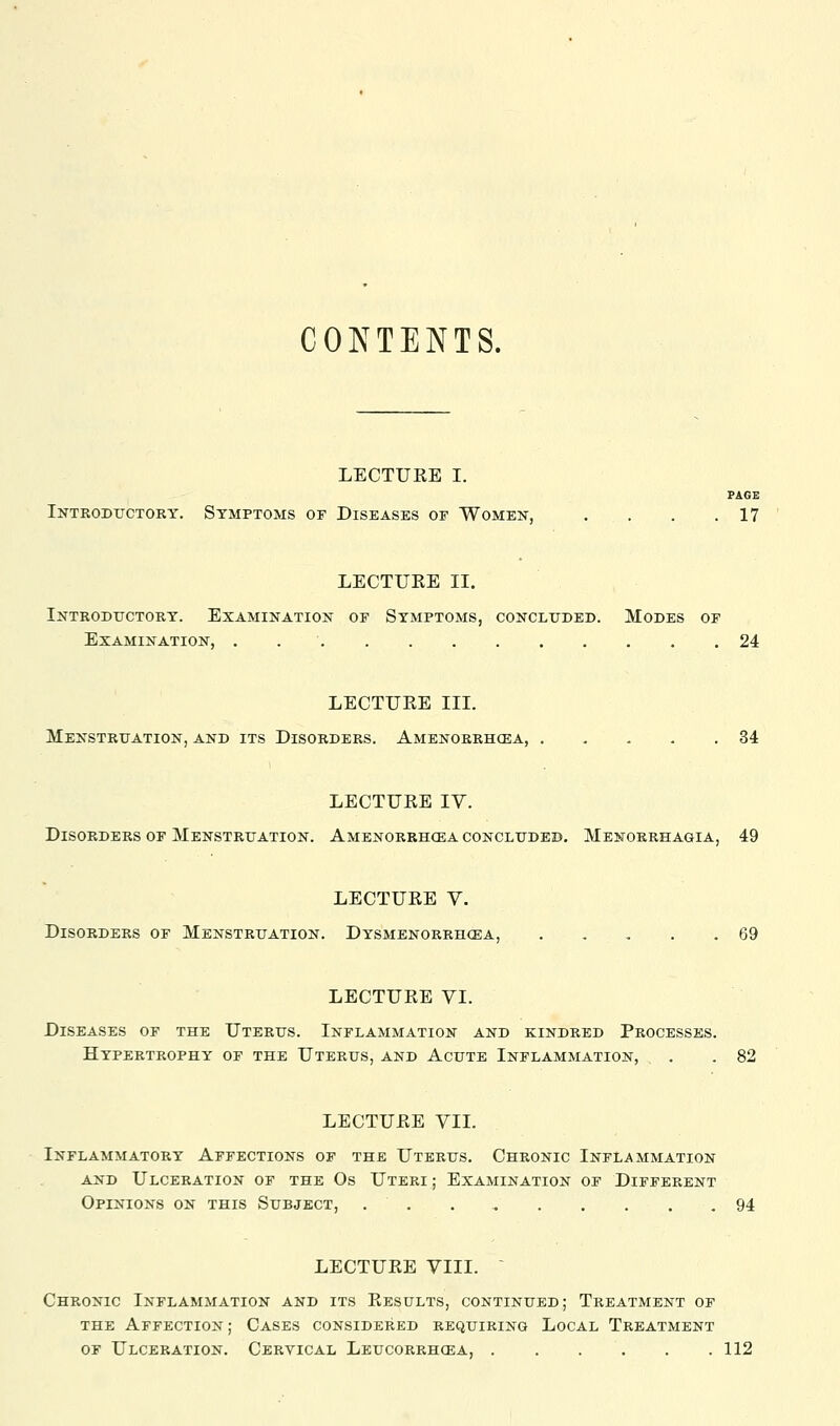 CONTENTS. LECTURE I. PAGE Introductory. Symptoms of Diseases of Women, . . . .17 LECTUEE II. Introductory. Examination of Symptoms, concluded. Modes of Examination, . 24 LECTURE III. Menstruation, and its Disorders. Amenorrhcea, 34 LECTURE IV. Disorders OF Menstruation. Amenorrhcea concluded. Menorrhagia, 49 LECTURE V. Disorders of Menstruation. Dysmenorrhcea, 69 LECTURE VI. Diseases of the Uterus. Inflammation and kindred Processes. Hypertrophy of the Uterus, and Acute Inflammation, . .82 LECTURE VIL Inflammatory Affections of the Uterus. Chronic Inflammation AND Ulceration of the Os Uteri ; Examination of Different Opinions on this Subject, . . . ^ 94 LECTURE VIII. ~ Chronic Inflammation and its Results, continued; Treatment of the Affection ; Cases considered requiring Local Treatment OF Ulceration. Cervical Leucorrhcea, 112