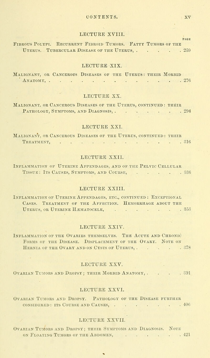 LEOTUKE XVIII. PAGE EiBROtrs Polypi. Eecurkent Fibroid Tumors. Patty Tumors of the Uterus. Tubercular Disease of the Uterus, 259 LECTUEE XIX. Malignant, or Cancerous Diseases op the Uterus : their Morbid ' Anatomy, 276 LECTUEE XX. Malignant, or Cancerous Diseases op the Uterus, continued : their Pathology, Symptoms, and Diagnosis, . . . . . . . 294 LECTUEE XXI. Malignant, or Cancerous Diseases op the Uterus, continued : their Treatment, 316 LECTUEE XXIL Inflammation op Uterine Appendages, and op the Peltic Cellular Tissue : Its Causes, Symptoms, and Course, 336 LECTUEE XXIII. Inflammation op Uterine Appendages, etc., continued : Exceptional Cases. Treatment of the Affection. Hemorrhage about the Uterus, or Uterine Hematocele, 853 LECTUEE XXIV. Inflammation of the Ovaries themseltes. The Acute and Chronic PoRMs of the Disease. Displacement of the Ovary. Note on Hernia of the Ovary and on Cysts of Uterus, LECTUEE XXV. Ovarian Tumors and Dropsy ; their Morbid Anatomy, . . . . 391 LECTUEE XXVI. Ovarian Tumors and Dropsy. Pathology of the Disease further considered : ITS Course and Causes, 406 LECTUEE XXVII. Ovarian Tumors and Dropsy ; their Symptoms and Diagnosis. Note ON Floating Tumors of the Abdomen, 421