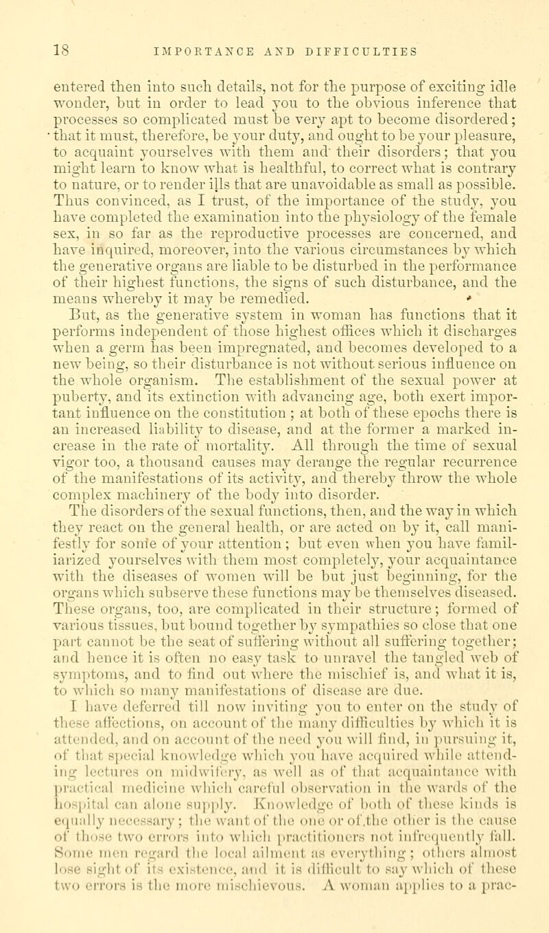 entered then into such details, not for the purpose of exciting idle wonder, but in order to lead you to the obvious inference that processes so complicated must be very apt to become disordered; ■ that it must, therefore, be your duty, and ought to be your pleasure, to acquaint yourselves with them and their disorders; that you might learn to know what is healthful, to correct what is contrary to nature, or to render ills that are unavoidable as small as possible. Thus convinced, as I trust, of the importance of the study, you have completed the examination into the physiology of the female sex, in so far as the reproductive processes are concerned, and have inquired, moreover, into the various circumstances by which the generative organs are liable to be disturbed in the performance of their highest functions, the signs of such disturbance, and the means whereby it may be remedied. * But, as the generative system in woman has functions that it performs independent of those highest offices which it discharges when a germ has been impregnated, and becomes developed to a new being, so their disturbance is not without serious influence on the whole organism. The establishment of the sexual power at puberty, and its extinction with advancing age, both exert impor- tant influence on the constitution ; at both of these epochs there is an increased liability to disease, and at the former a marked in- crease in the rate of niortalit}^ All through the time of sexual vigor too, a thousand causes may derange the regular recurrence of the manifestations of its activity, and thereby throw the whole complex machinery of the body into disorder. The disorders of the sexual functions, then, and the way in which they react on the general health, or are acted on by it, call mani- festly for sonle of your attention; but even when you have famil- iarized yourselves with them most completely, your acquaintance with the diseases of women will be but just beginning, for the organs which subserve these functions may be themselves diseased. These organs, too, are complicated in their structure; formed of various tissues, but bound together by sympathies so close that one part cannot be the seat of suflering without all suffering together; and hence it is often no easy task to unravel the tangled web of symptoms, and to find out where the mischief is, and what it is, to which so nian}^ manifestations of disease are due. I have deferred till now inviting you to enter on the study of these affections, on account of the many ditHcultios by which it is attended, and on account of the need you will find, in pursuing it, of that special knowledge which you have acquired while attend- ing lectures on midwiiery, as Avell as of that acquaintance with practical medicine which careful observation in the wards of the hospital can alone supply. Knowledge of both of these kinds is equally necessary ; the want of the one or of .the other is the cause of those two errors into which practitioners not infrequentl}' fall. Some men regard the local ailment as everything; others almost lose sight of its existence, and it is diflicult to sa}^ Avhicli of these two errors is the more mischievous. A woman up[)lics to a prac-