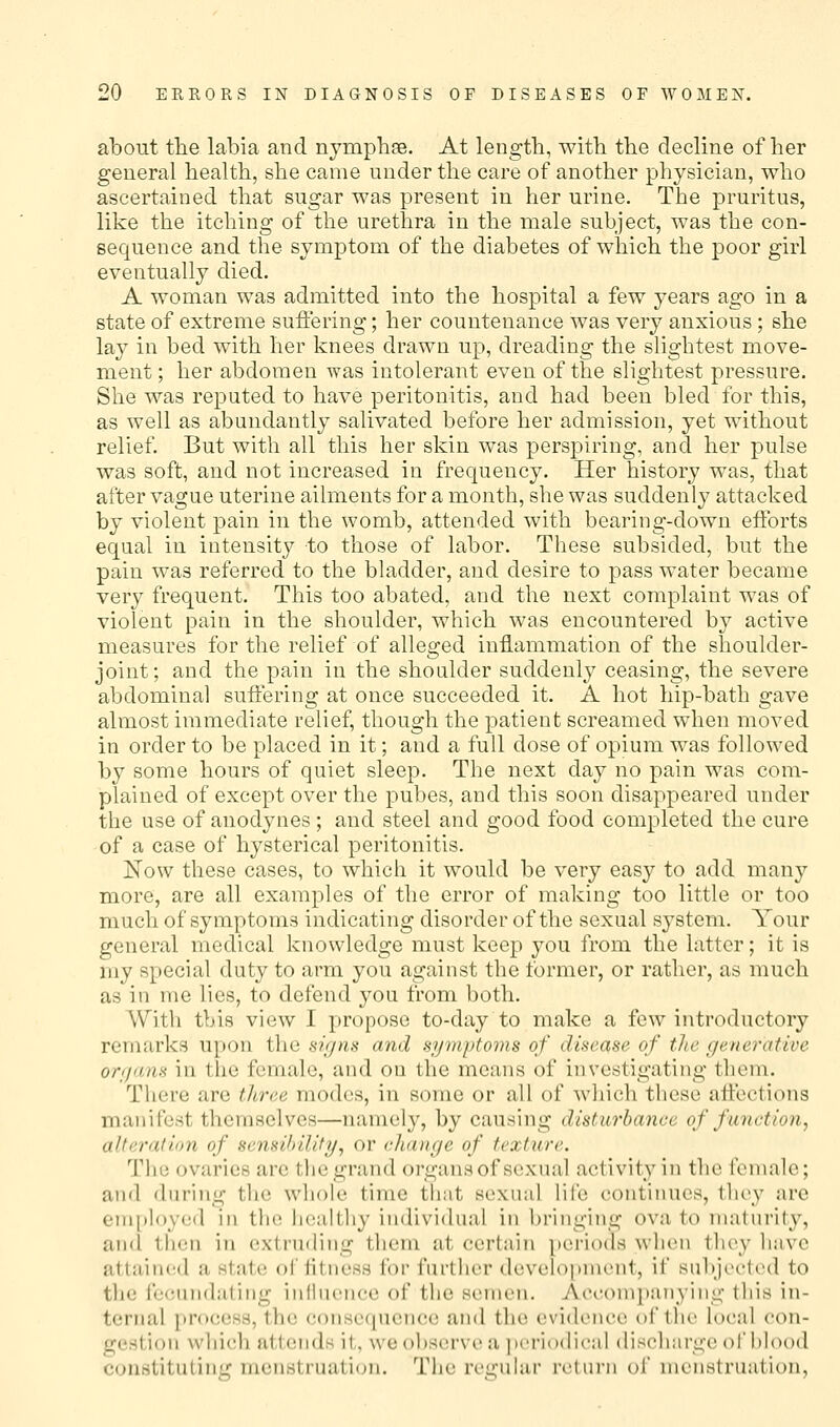 about the labia and nymphse. At length, with the decline of her general health, she came under the care of another physician, who ascertained that sugar was present in her urine. The pruritus, like the itching of the urethra in the male subject, was the con- sequence and the symptom of the diabetes of which the poor girl eventually died. A woman was admitted into the hospital a few years ago in a state of extreme sufiering; her countenance was very anxious; she lay in bed with her knees drawn up, dreading the slightest move- ment; her abdomen was intolerant even of the slightest pressure. She was reputed to have peritonitis, and had been bled for this, as well as abundantly salivated before her admission, yet without relief But with all this her skin was perspiring, and her pulse was soft, and not increased in frequency. Her history was, that after vague uterine ailments for a month, she was suddenly attacked by violent pain in the womb, attended with bearing-down eiforts equal in intensity to those of labor. These subsided, but the pain was referred to the bladder, and desire to pass water became very frequent. This too abated, and the next complaint was of violent pain in the shoulder, which was encountered by active measures for the relief of alleged inflammation of the shoulder- joint; and the pain in the shoulder suddenly ceasing, the severe abdominal suffering at once succeeded it. A hot hip-bath gave almost immediate relief, though the patient screamed when moved in order to be placed in it; and a full dose of opium was followed by some hours of quiet sleep. The next day no pain was com- plained of except over the pubes, and this soon disappeared under the use of anod^mes; and steel and good food completed the cure of a case of hysterical peritonitis. Now these cases, to which it would be very easy to add many more, are all examples of the error of making too little or too much of symptoms indicating disorder of the sexual system. Your general medical knowledge must keep you from the latter; it is my special duty to arm you against the former, or rather, as much as in me lies, to defend you from both. With this view I propose to-day to make a few introductory remarks upon the signs and symptoms of disease of tlte generative organs in the female, and on the means of investigating them. There are three modes, in some or all of which these alfections manifest themselves—namely, by causing disturbance of function, alteration of sensihility, or change of texture. The ovaries are the grand organs of sexual activity in the female; and during the whole time that sexual life continues, thoy are em[)loyed in the healthy individual in bringing ova to maturity, and then in extruding them at certain periods when they have attained a stat(! of iitness for further develo[>nu'nt, if subjcctiHl to the fecundating iiifiucnce of the semen. Accomjtanyiiig this in- ternal process, the conseciucnce and the evidence of the local con- gestion which attends it, we o])Scrve a ])criodical discharge of blood constituting menstruation. The regular return of menstruation.