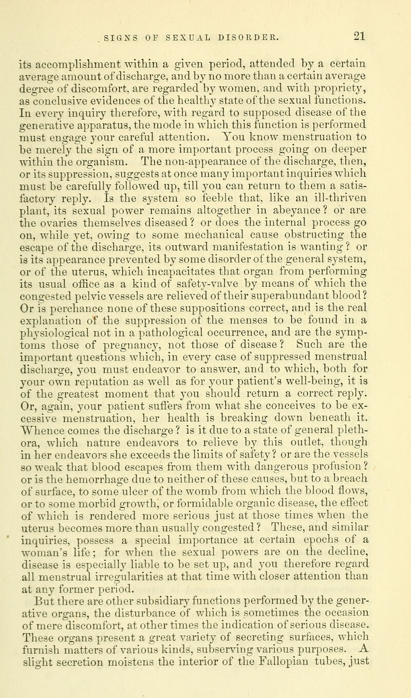 its accomplisliment within a given period, attended by a certain average amouDt of discharge, and by no more than a certain average degree of discomfort, are regarded by women, and with propriety, as conclusive evidences of the healthy state of the sexual functions. In every inquiry therefore, with regard to supposed disease of the generative apparatus, the mode in which this function is performed must engage 3'our careful attention. You know menstruation to be merely the sign of a more important process going on deeper within the organism. The non-appearance of the discharge, then, or its suppression, suggests at once many important inquiries which must be carefully followed up, till you can return to them a satis- factory reply. Is the system so feeble that, like an ill-thriven plant, its sexual power remains altogether in abeyance ? or are the ovaries themselves diseased ? or does the internal process go on, while yet, owing to some mechanical cause obstructing the escape of the discharge, its outward manifestation is wanting? or is its appearance prevented by some disorder of the general system, or of the uterus, which incapacitates that organ from performing its usual office as a kind of safety-valve by means of which the congested pelvic vessels are relieved of their superabundant blood? Or is perchance none of these suppositions correct, and is the real explanation of the suppression of the menses to be found in a physiological not in a pathological occurrence, and are the symp- toms those of pregnancy, not those of disease ? Such are the important questions which, in every case of suppressed menstrual discharge, you must endeavor to answer, and to which, both for your own reputation as well as for your patient's well-being, it is of the greatest moment that you should return a correct reply. Or, again, your patient suffers from what she conceives to be ex- cessive menstruation, her health is breaking down beneath it. Whence comes the discharge ? is it due to a state of general pleth- ora, which nature endeavors to relieve by this outlet, though in her endeavors she exceeds the limits of safety ? or are the vessels so weak that blood escapes from them with dangerous profusion ? or is the hemorrhage due to neither of these causes, but to a breach of surface, to some ulcer of the womb from which the blood flows, or to some morbid growth, or formidable organic disease, the effect of which is rendered more serious just at those times when the uterus becomes more than usually congested ? These, and similar inquiries, possess a special importance at certain epochs of a woman's life; for when the sexual powers are on the decline, disease is especially liable to be set up, and you therefore regard all menstrual irregularities at that time with closer attention than at any former period. But there are other subsidiary functions performed by the gener- ative organs, the disturbance of which is sometimes the occasion of mere discomfort, at other times the indication of serious disease. These organs present a great variety of secreting surfaces, which furnish matters of various kinds, subserving various purposes. A slight secretion moistens the interior of the Fallopian tubes, just