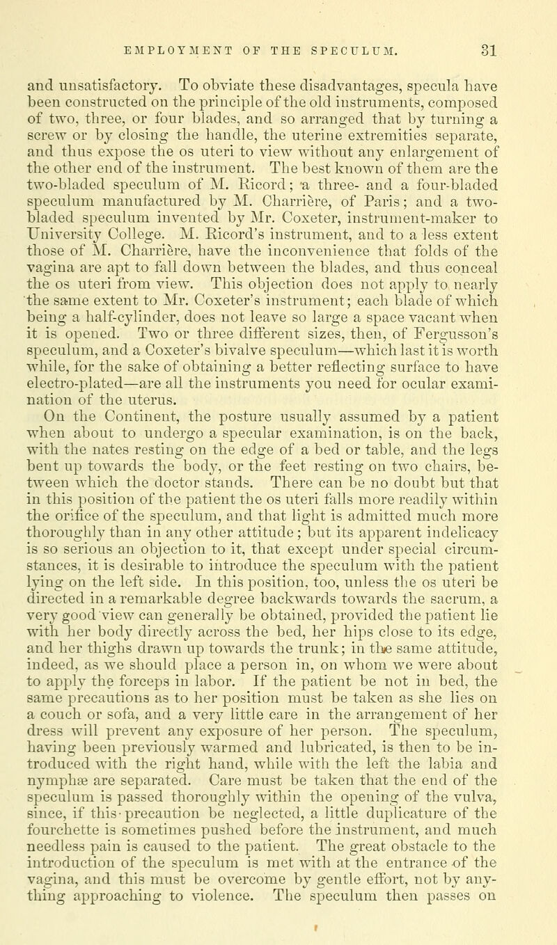 and unsatisfactory. To obviate these disadvantages, specula have been constructed on the principle of the old instruments, composed of two, three, or four blades, and so arranged that by turning a screw or by closing the handle, the uterine extremities separate, and thus expose the os uteri to view w^ithout any enlargement of the other end of the instrument. The best known of them are the two-bladed speculum of M. Ricord; 'a three- and a four-bladed speculum manufactured by M. Charriere, of Paris; and a two- bladed speculum invented by Mr. Coxeter, instrument-maker to University College. M. Ricord's instrument, and to a less extent those of M. Charriere, have the inconvenience that folds of the vagina are apt to fall down between the blades, and thus conceal the OS uteri from view. This objection does not apply to nearly the same extent to Mr. Coxeter's instrument; each blade of which being a half-cylinder, does not leave so large a space vacant when it is opened. Two or three different sizes, then, of Fergusson's speculum, and a Coxeter's bivalve speculum—which last it is worth while, for the sake of obtaining a better reflecting surface to have electro-plated—are all the instruments you need for ocular exami- nation of the uterus. On the Continent, the posture usually assumed by a patient when about to undergo a specular examination, is on the back, with the nates resting on the edge of a bed or table, and the legs bent up towards the body, or the feet resting on two chairs, be- tween which the doctor stands. There can be no doubt but that in this position of the patient the os uteri falls more readily within the orifice of the speculum, and that light is admitted much more thoroughly than in any other attitude; but its apparent indelicacy is so serious an objection to it, that except under special circum- stances, it is desirable to iiitroduce the speculum with the patient lying on the left side. In this position, too, unless the os uteri be directed in a remarkable degree backwards towards the sacrum, a very good view can generally be obtained, provided the patient lie with her body directly across the bed, her hips close to its edge, and her thighs drawn up towards the trunk; in tine same attitude, indeed, as we should place a person in, on whom we were about to apply the forceps in labor. If the patient be not in bed, the same precautions as to her position must be taken as she lies on a couch or sofa, and a very little care in the arrangement of her dress will prevent any exposure of her person. The speculum, having been previously warmed and lubricated, is then to be in- troduced with the right hand, while with the left the labia and nymphas are separated. Care must be taken that the end of the speculum is passed thoroughly within the opening of the vulva, since, if this-precaution be neglected, a little duplicature of the fourchette is sometimes pushed before the instrument, and much needless pain is caused to the patient. The great obstacle to the introduction of the speculum is met with at the entrance of the vagina, and this must be overcome by gentle effort, not by any- thing approaching to violence. The speculum then passes on