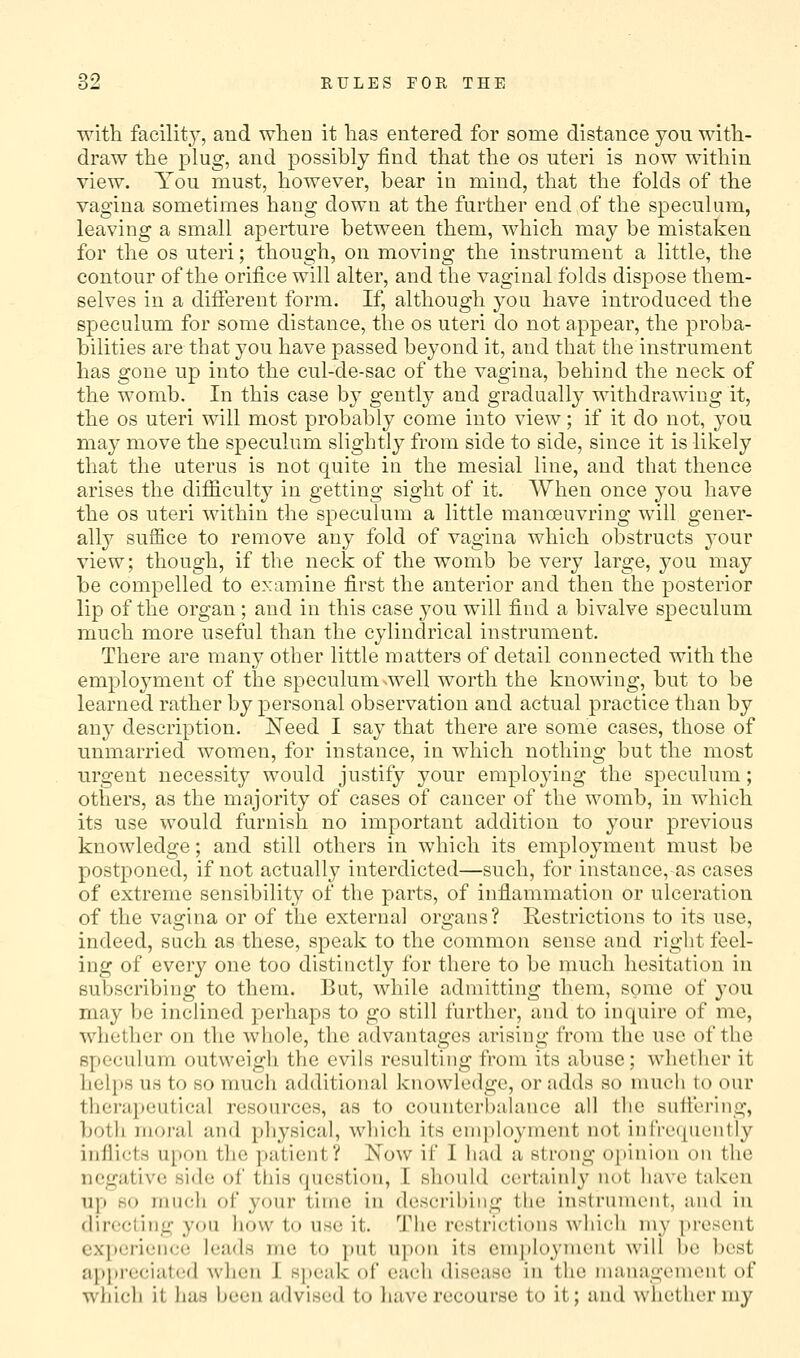 with facility, and when it has entered for some distance you with- draw the plug, and possibly find that the os uteri is now within view. You must, however, bear in mind, that the folds of the vagina sometimes hang down at the further end of the speculum, leaving a small aperture between them, which may be mistaken for the OS uteri; though, on moving the instrument a little, the contour of the orifice will alter, and the vaginal folds dispose them- selves in a diflereut form. If, although you have introduced the speculum for some distance, the os uteri do not appear, the proba- bilities are that you have passed beyond it, and that the instrument has gone up into the cul-de-sac of the vagina, behind the neck of the womb. In this case by gently and gradually withdrawing it, the OS uteri will most probably come into view; if it do not, you may move the speculum slightly from side to side, since it is likely that the uterus is not quite in the mesial line, and that thence arises the difficulty in getting sight of it. When once you have the OS uteri within the speculum a little manceuvring will gener- ally suffice to remove any fold of vagina which obstructs your view; though, if the neck of the womb be very large, you may be compelled to examine first the anterior and then the posterior lip of the organ ; and in this case you will find a bivalve speculum much more useful than the cylindrical instrument. There are many other little matters of detail connected with the employment of the speculum well worth the knowing, but to be learned rather by personal observation and actual practice than by any description. Need I say that there are some cases, those of unmarried women, for instance, in which nothing but the most urgent necessity would justify your employing the speculum; others, as the majority of cases of cancer of the womb, in which its use would furnish no important addition to your previous knowledge; and still others in which its employment must be postponed, if not actually interdicted—such, for instance,-as cases of extreme sensibility of the parts, of inflammation or ulceration of the vagina or of the external organs? Restrictions to its use, indeed, such as these, speak to the common sense and right feel- ing of every one too distinctly for there to be much hesitation in subscribing to them. But, while admitting them, some of you may be inclined perhaps to go still further, and to inquire of me, whether on the whole, the advantages arising from the use of the speculum outweigh the evils resulting from its abuse; whether it helps UH to so much additional knowledge, or adds so much to our therapeutical resources, as to counterbalance all tlic sutlvring, both moral and physical, which its employment not inlVe(piently inflicts upon the patient? Now if I had a strong opinion on the negative side of this question, I should certainly not have taken up HO much of your time in describing the instrument, and in dirccling you how to use it. The restrictions which my present cx]>ei-ience leads me to put upon its cnijiloyment will ])e l)est appreciated Avhen I sjteak of each disease in the inaiiagenient of which it lias been advised to liave recourse to it; and whether my