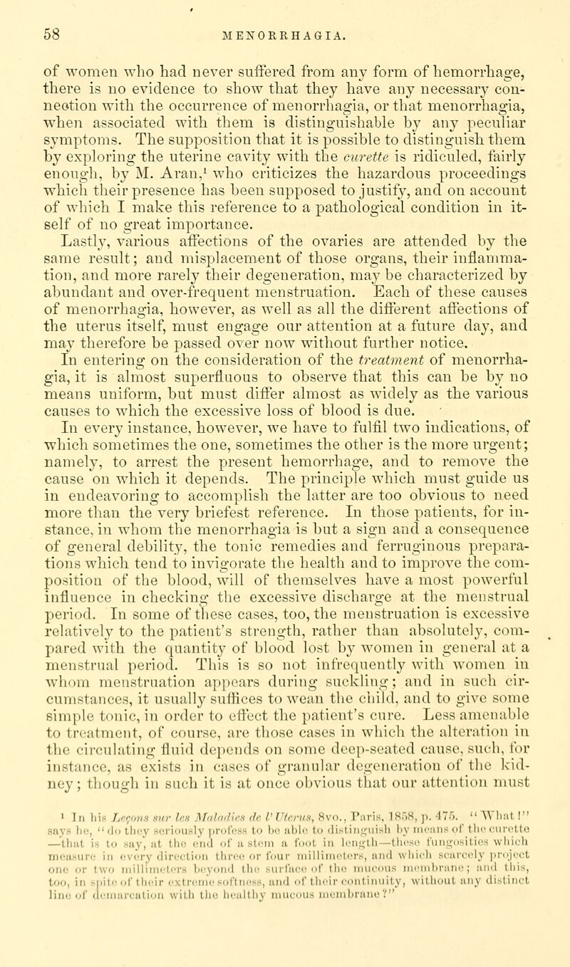 of women \Yho had never suffered from any form of hemorrliage, there is no evidence to show that they have any necessary con- neotion with the occurrence of menorrhagia, or that menorrhagia, when associated with them is distinguishable hy any peculiar symptoms. The supposition that it is possible to distinguish them by exploring the uterine cavity with the curette is ridiculed, fairly enough, by M. Aran,^ who criticizes the hazardous proceedings which their presence has been supposed to justify, and on account of which I make this reference to a pathological condition in it- self of no great importance. Lastly, various affections of the ovaries are attended by the same result; and misplacement of those organs, their inflamma- tion, and more rarely their degeneration, may be characterized by abundant and over-frequent menstruation. Each of these causes of menorrhagia, however, as well as all the different affections of the uterus itself, must engage our attention at a future day, and may therefore be passed over now without further notice. In entering on the consideration of the treatment of menorrha- gia, it is almost superfluous to observe that this can be by no means uniform, but must differ almost as widely as the various causes to which the excessive loss of blood is due. In every instance, however, we have to fulfil two indications, of which sometimes the one, sometimes the other is the more urgent; namely, to arrest the present hemorrhage, and to remove the cause on which it depends. The principle which must guide us in endeavoring to accomplish the latter are too obvious to need more than the very briefest reference. In those patients, for in- stance, in whom the menorrhagia is but a sign and a consequence of general debility, the tonic remedies and ferruginous prepara- tions which tend to invigorate the health and to improve the com- position of the blood, will of themselves have a most powerful influence in checking the excessive discharge at the men-strual period. In some of these cases, too, the menstruation is excessive relatively to the patient's strength, rather than absolutely, com- pared with the quantity of blood lost by women in general at a menstrual period. This is so not infrequently with women in whom menstruation appears during suckling; and in such cir- cumstances, it usually suffices to wean the child, and to give some simple tonic, in order to effect the patient's cure. Less amenable to treatment, of course, are those cases in which the alteration in the circulating fluid depends on some deep-seated cause, sucb, for instance, as exists in cases of granular degeneration of the kid- ney; though in such it is at once obvious that our attention must 1 In his Lftc/ms mir Ip,h Mal/idies de I' Uterus, 8vo., Paris, IB'xS, ]i. 475. _  ■^Yllat I says he, do they seriously profess to be able to (listiii,<;-uish l)y means of tlieeuretto —that is to say, at the end of a stcim a foot in len.;;tii—tiiesii funi;-osities wliich mousure in every direction three or four iniilimctcrs, and wiiich scareely jinijcct one or two iniliinu'ters ])eyon(l the, surface of tlu; niueous ni(')nl)fanc ; and Ibis, too, in s|)it(! of their extrc^int; softness, and f their continuity, without any dlNtinct lino of dunmrcution with the iiealthy mucous membrane V