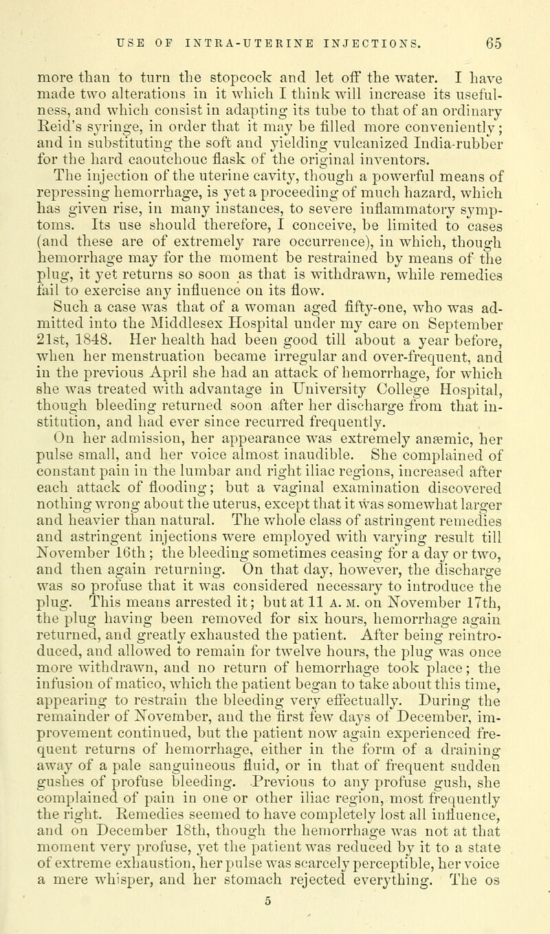 more than to turn the stopcock and let off the water. I have made two alterations in it which I think will increase its useful- ness, and which consist in adapting its tube to that of an ordinary Reid's syringe, in order that it may be filled more conveniently; and in substituting the soft and yielding vulcanized India-rubber for the hard caoutchouc flask of the original inventors. The injection of the uterine cavity, though a powerful means of repressing hemorrhage, is yet a proceeding of much hazard, which has given rise, in many instances, to severe inflammatory symp- toms. Its use should therefore, I conceive, be limited to cases (and these are of extremely rare occurrence), in which, though hemorrhage may for the moment be restrained by means of the plug, it yet returns so soon as that is withdrawn, while remedies fail to exercise any influence on its flow. Such a case was that of a woman aged fifty-one, who was ad- mitted into the Middlesex Hospital under my care on September 21st, 1848. Her health had been good till about a year before, when her menstruation became irregular and over-frequent, and in the previous April she had an attack of hemorrhage, for which she was treated with advantage in University College Hospital, though bleeding returned soon after her discharge from that in- stitution, and had ever since recurred frequently. On her admission, her appearance was extremely anaemic, her pulse small, and her voice almost inaudible. She complained of constant pain in the lumbar and right iliac regions, increased after each attack of flooding; but a vaginal examination discovered nothing wrong about the uterus, except that it was somewhat larger and heavier than natural. The whole class of astringent remedies and astringent injections were employed with varying result till November IGth; the bleeding sometimes ceasing for a day or two, and then again returning. On that day, however, the discharge was so profuse that it was considered necessary to introduce the plug. This means arrested it; but at 11 a. m. on November 17th, the plug having been removed for six hours, hemorrhage again returned, and greatly exhausted the patient. After being reintro- duced, and allowed to remain for twelve hours, the plug was once more withdrawn, and no return of hemorrhage took place; the infusion of matico, which the patient began to take about this time, appearing to restrain the bleeding very effectually. During the remainder of November, and the first few days of December, im- provement continued, but the patient now again experienced fre- quent returns of hemorrhage, either in the form of a draining away of a pale sanguineous fluid, or in that of frequent sudden gushes of profuse bleeding. Previous to any profuse gush, she complained of pain in one or other iliac region, most frequently the right. Remedies seemed to have completely lost all influence, and on December 18th, though the hemorrhage was not at that moment very profuse, yet the patient was reduced by it to a state of extreme exhaustion, her pulse was scarcely perceptible, her voice a mere whisper, and her stomach rejected everything. The os
