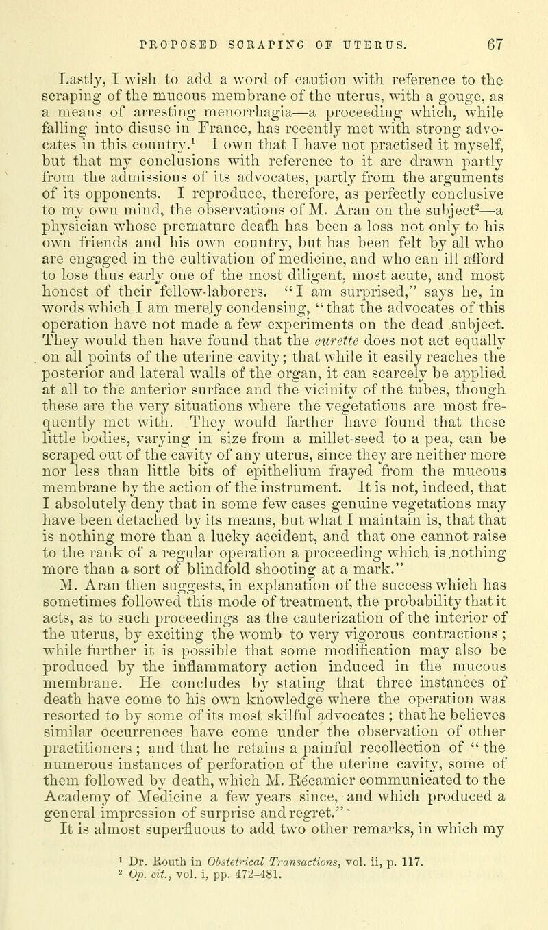 Lastly, I wish to add a word of caution with reference to the scraping of the mucous membrane of the uterus, with a gouge, as a means of arresting menorrhagia—a proceeding which, while falling into disuse in France, has recently met with strong advo- cates in this country.^ I own that I have not practised it myself, but that my conclusions with reference to it are drawn partly from the admissions of its advocates, partly from the arguments of its opponents. I reproduce, therefore, as perfectly conclusive to my own mind, the observations of M. Aran on the subject^—a physician whose premature deafh has been a loss not only to his own friends and his own country, but has been felt by all who are engaged in the cultivation of medicine, and who can ill afford to lose thus early one of the most diligent, most acute, and most honest of their fellow-laborers. I am surprised, says he, in words which I am merely condensing, that the advocates of this operation have not made a few experiments on the dead subject. They would then have found that the curette does not act equally on all points of the uterine cavity; that while it easily reaches the posterior and lateral walls of the organ, it can scarcely be applied at all to the anterior surface and the vicinity of the tubes, though these are the very situations where the vegetations are most fre- quently met with. They would farther have found that these little bodies, varying in size from a millet-seed to a pea, can be scraped out of the cavity of any uterus, since they are neither more nor less than little bits of epithelium frayed from the mucous membrane by the action of the instrument. It is not, indeed, that I absolutely deny that in some few cases genuine vegetations may have been detached by its means, but what I maintain is, that that is nothing more than a lucky accident, and that one cannot raise to the rank of a regular operation a proceeding which is .nothing more than a sort of blindfold shooting at a mark. M. Aran then suggests, in explanation of the success which has sometimes followed this mode of treatment, the probability that it acts, as to such proceedings as the cauterization of the interior of the uterus, by exciting the womb to very vigorous contractions ; while further it is possible that some modification may also be produced by the inflammatory action induced in the mucous membrane. He concludes by stating that three instances of death have come to his own knowledge where the operation was resorted to by some of its most skilful advocates ; that he believes similar occurrences have come under the observation of other practitioners ; and that he retains a painful recollection of  the numerous instances of perforation of the uterine cavity, some of them followed by death, which M. Rdcamier communicated to the Academy of Medicine a few years since, and which produced a general impression of surprise and regret. It is almost superfluous to add two other remarks, in which my ' Dr. Routh in Obstetrical Transactions, vol. ii, p. 117. 2 Oj). cit, vol. i, pp. 472-481.