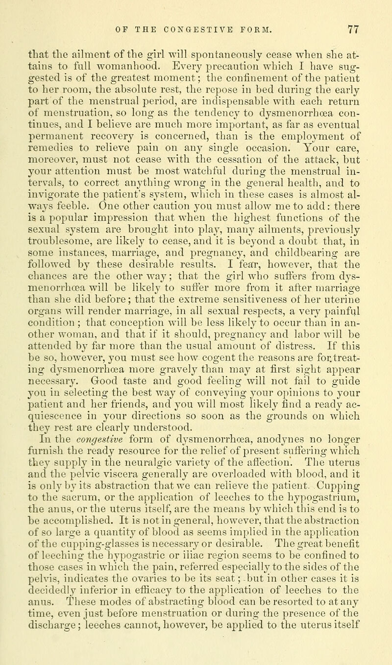 that the aihiient of the girl will spontaneously cease when she at- tains to full womanhood. Every precaution which I have sug- gested is of the greatest moment; the confinement of the patient to her room, the absolute rest, the repose in bed during the early part of the menstrual period, are indispensable with each return of menstruation, so long as the tendency to dysmenorrhoea con- tinues, and I believe are much more important, as far as eventual permanent recovery is concerned, than is the employment of remedies to relieve pain on any single occasion. Your care, moreover, must not cease with the cessation of the attack, but your attention must be most watchful during the menstrual in- tervals, to correct anything wrong in the general health, and to invigorate the patient's system, which in these cases is almost al- ways feeble. One other caution j^ou must allow me to add: there is a popular impression that when the highest functions of the sexual system are brought into play, many ailments, previously troublesome, are likely to cease, and it is beyond a doubt that, in some instances, marriage, and pregnancy, and childbearing are followed by these desirable results. I fear, however, that the chances are the other way; that the girl who suffers from dys- menorrhoea will be likely to suffer more from it after marriage than she did before; that the extreme sensitiveness other uterine organs will render marriage, in all sexual respects, a very painful condition ; that conception will be less likely to occur than in an- other woman, and that if it should, pregnancy and labor will be attended by far more than the usual amount of distress. If this be so, however, you must see how cogent the reasons are for,treat- ing dysmenorrhoea more gravely than may at first sight appear necessary. Good taste and good feeling will not fail to guide you in selecting the best way of conveying your opinions to your patient and her friends, and you will most likely find a ready ac- quiescence in your directions so soon as the grounds on which they rest are clearly understood. In the congestive form of dysmenorrhoea, anodynes no longer furnish the ready resource for the relief of present suflering which they supply in the neuralgic variety of the afiection. The uterus and the pelvic viscera generally are overloaded with blood, and it is only by its abstraction that we can relieve the patient. .Cupping to the sacrum, or the application of leeches to the hypogastrium, the anus, or the uterus itself, are the means by which this end is to be accomplished. It is not in general, however, that the abstraction of so large a quantity of blood as seems implied in the application of the cupping-glasses is necessary or desirable. The great benefit of leeching the hypogastric or iliac region seems to be confined to those cases in which the pain, referred especially to the sides of the pelvis, indicates the ovaries to be its seat; -but in other cases it is decidedly inferior in efiicacy to the application of leeches to the anus. These modes of abstracting blood can be resorted to at any time, even just before menstruation or during the presence of the discharge; leeches cannot, however, be ap|)lied to the uterus itself